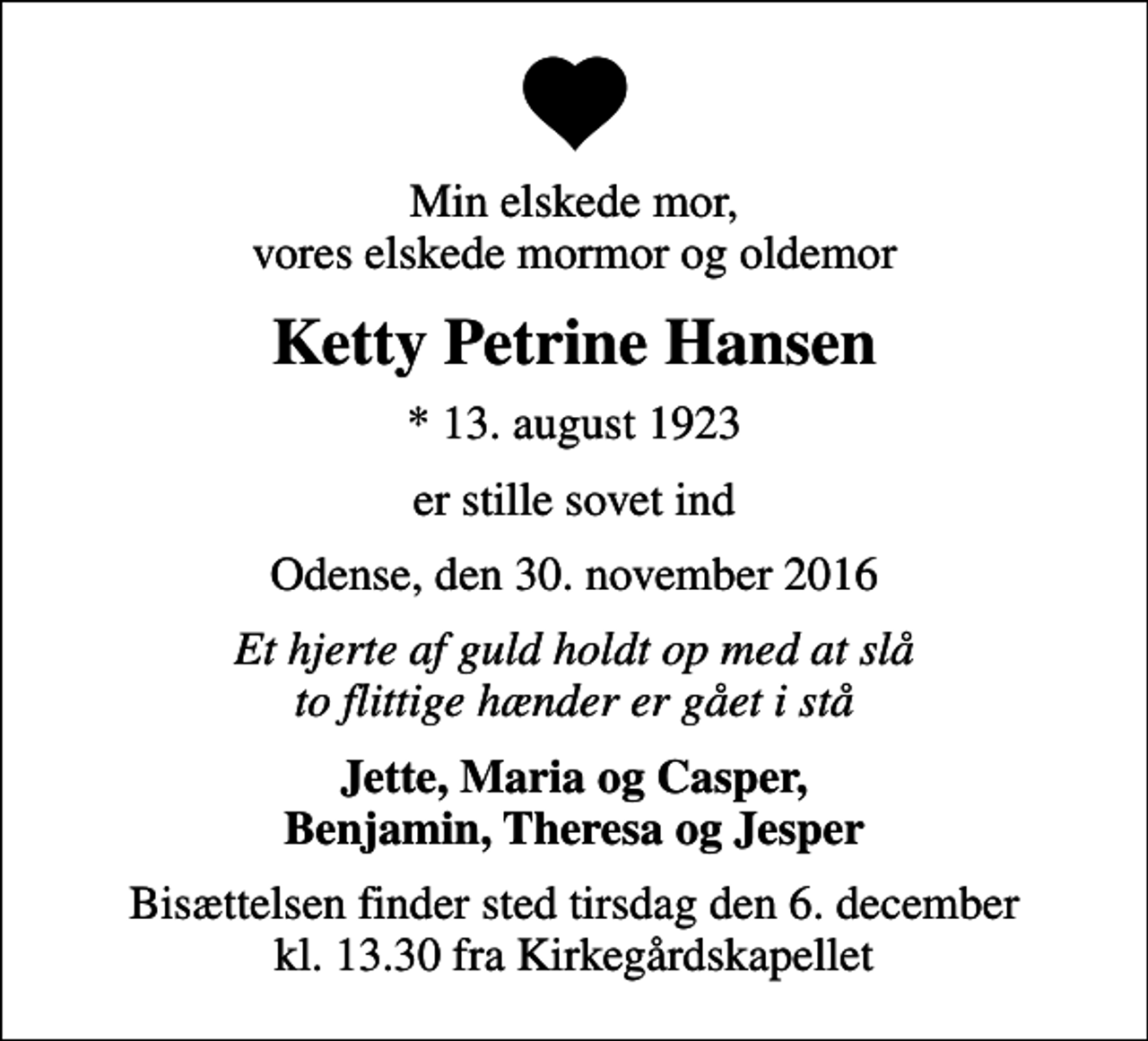 <p>Min elskede mor, vores elskede mormor og oldemor<br />Ketty Petrine Hansen<br />* 13. august 1923<br />er stille sovet ind<br />Odense, den 30. november 2016<br />Et hjerte af guld holdt op med at slå to flittige hænder er gået i stå<br />Jette, Maria og Casper, Benjamin, Theresa og Jesper<br />Bisættelsen finder sted tirsdag den 6. december kl. 13.30 fra Kirkegårdskapellet</p>
