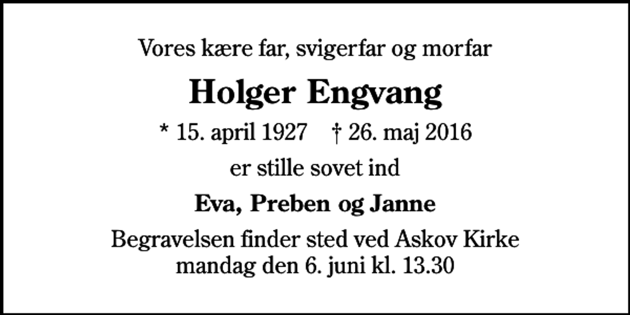 <p>Vores kære far, svigerfar og morfar<br />Holger Engvang<br />* 15. april 1927 ✝ 26. maj 2016<br />er stille sovet ind<br />Eva, Preben og Janne<br />Begravelsen finder sted ved Askov Kirke mandag den 6. juni kl. 13.30</p>
