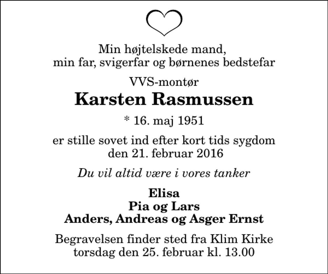<p>Min højtelskede mand, min far, svigerfar og børnenes bedstefar<br />VVS-montør<br />Karsten Rasmussen<br />* 16. maj 1951<br />er stille sovet ind efter kort tids sygdom den 21. februar 2016<br />Du vil altid være i vores tanker<br />Elisa Pia og Lars Anders, Andreas og Asger Ernst<br />Begravelsen finder sted fra Klim Kirke torsdag den 25. februar kl. 13.00</p>