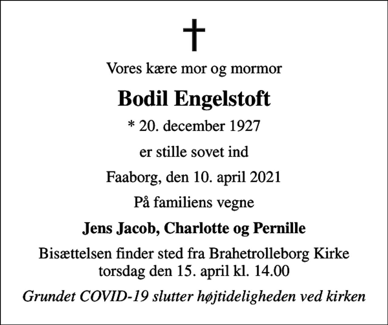 <p>Vores kære mor og mormor<br />Bodil Engelstoft<br />* 20. december 1927<br />er stille sovet ind<br />Faaborg, den 10. april 2021<br />På familiens vegne<br />Jens Jacob, Charlotte og Pernille<br />Bisættelsen finder sted fra Brahetrolleborg Kirke torsdag den 15. april kl. 14.00<br />Grundet COVID-19 slutter højtideligheden ved kirken</p>
