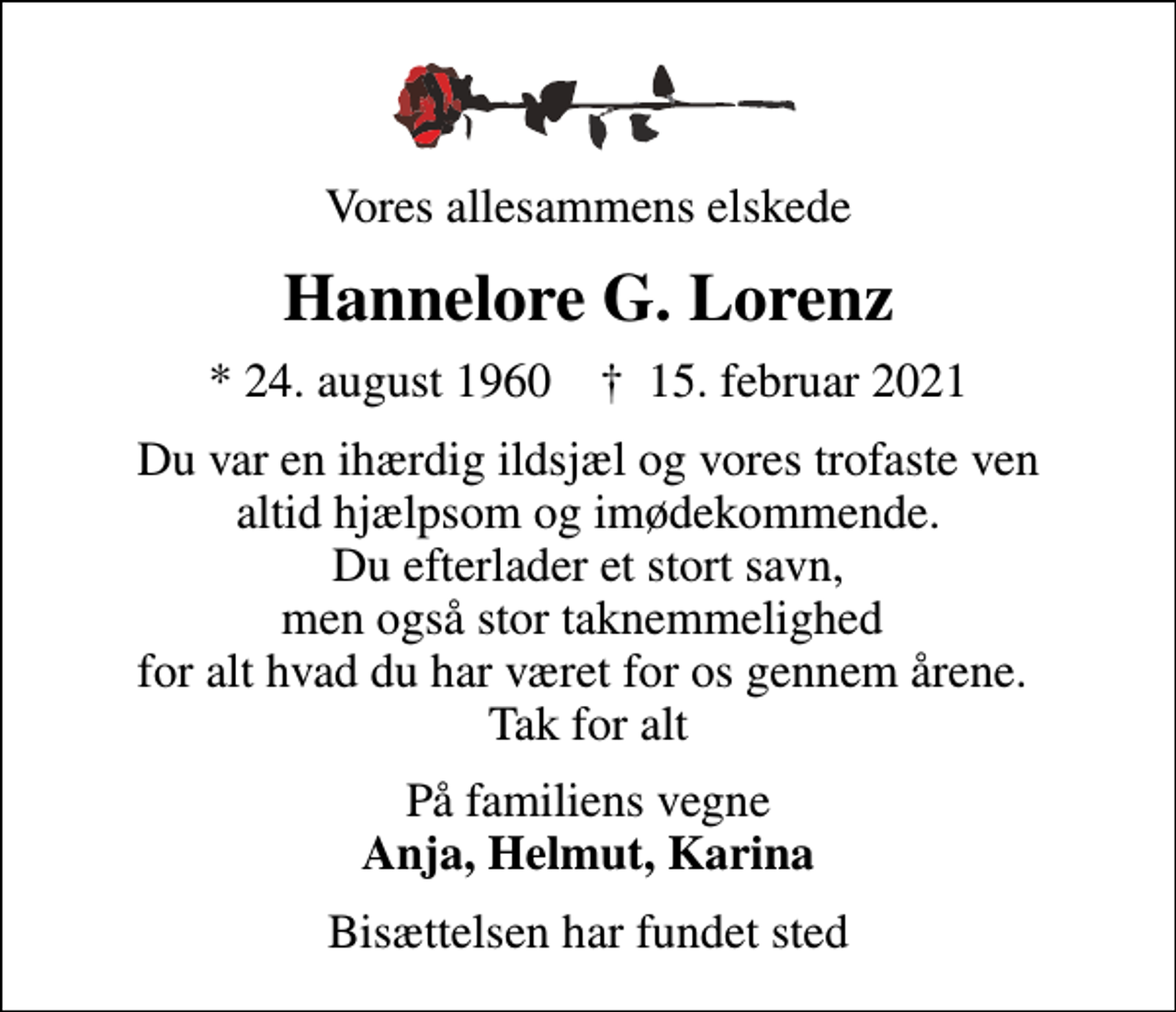 <p>Vores allesammens elskede<br />Hannelore G. Lorenz<br />* 24. august 1960 ✝ 15. februar 2021<br />Du var en ihærdig ildsjæl og vores trofaste ven altid hjælpsom og imødekommende. Du efterlader et stort savn, men også stor taknemmelighed for alt hvad du har været for os gennem årene. Tak for alt<br />På familiens vegne <em>Anja, Helmut, Karina<br />Bisættelsen har fundet sted</em></p>