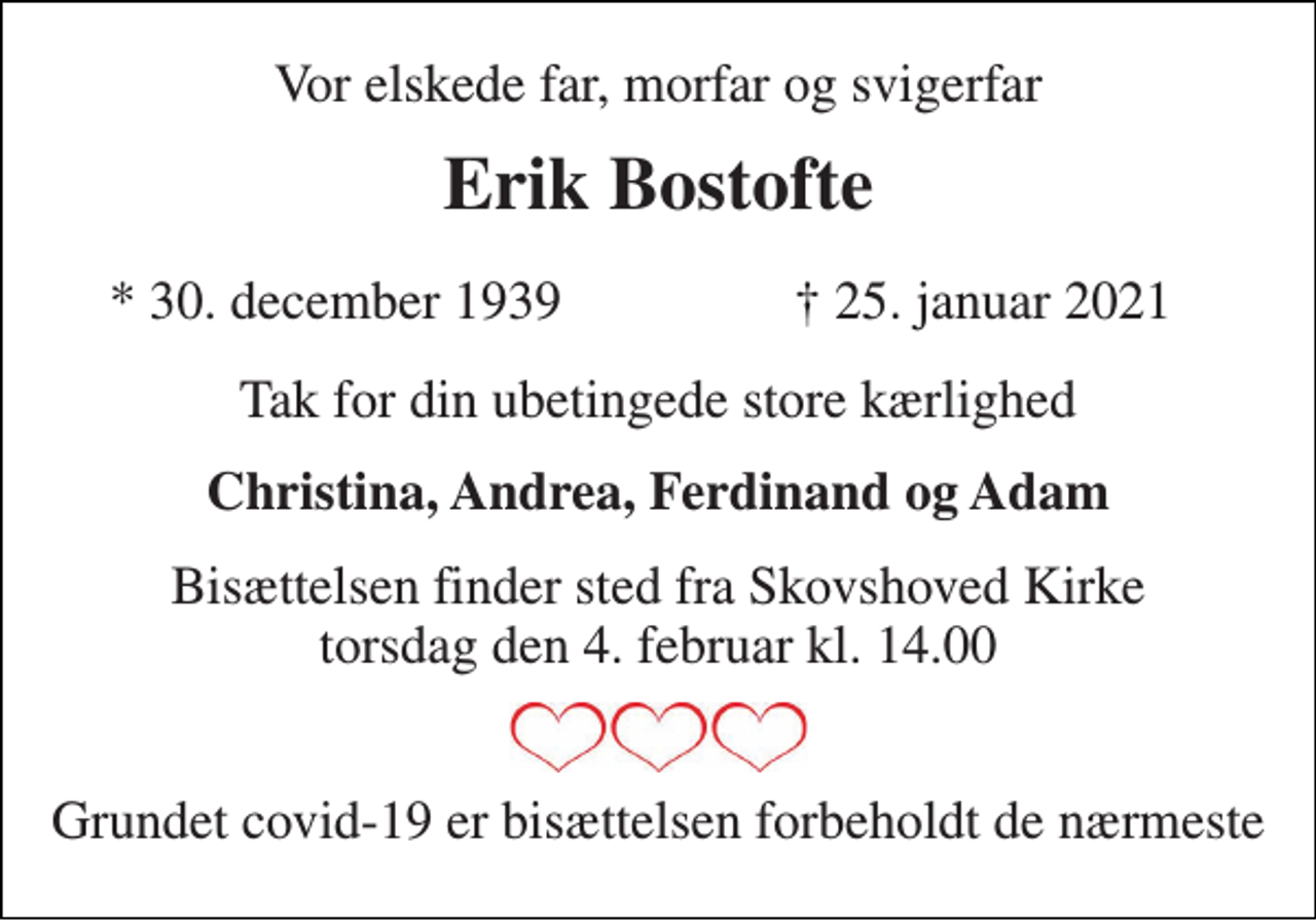 <p>Vor elskede far, morfar og svigerfar<br />Erik Bostofte<br />*​ 30. december 1939<br />† 25. januar 2021<br />Tak for din ubetingede store kærlighed<br />Christina, Andrea, Ferdinand og Adam<br />Bisættelsen​ finder sted fra Skovshoved Kirke​ torsdag den 4. februar​ kl. 14.00<br />Grundet covid-19 er bisættelsen forbeholdt de nærmeste</p>