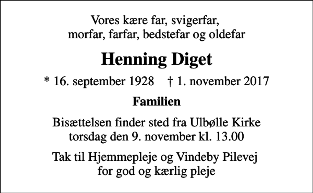 <p>Vores kære far, svigerfar, morfar, farfar, bedstefar og oldefar<br />Henning Diget<br />* 16. september 1928 ✝ 1. november 2017<br />Familien<br />Bisættelsen finder sted fra Ulbølle Kirke torsdag den 9. november kl. 13.00<br />Tak til Hjemmepleje og Vindeby Pilevej for god og kærlig pleje</p>