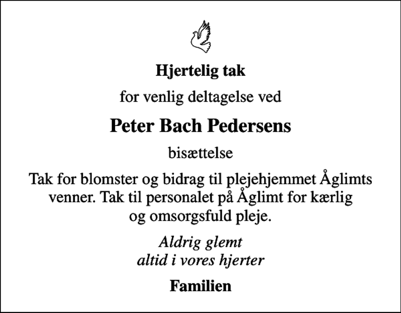 <p>Hjertelig tak<br />for venlig deltagelse ved<br />Peter Bach Pedersens<br />bisættelse<br />Tak for blomster og bidrag til plejehjemmet Åglimts venner. Tak til personalet på Åglimt for kærlig og omsorgsfuld pleje.<br />Aldrig glemt altid i vores hjerter<br />Familien</p>