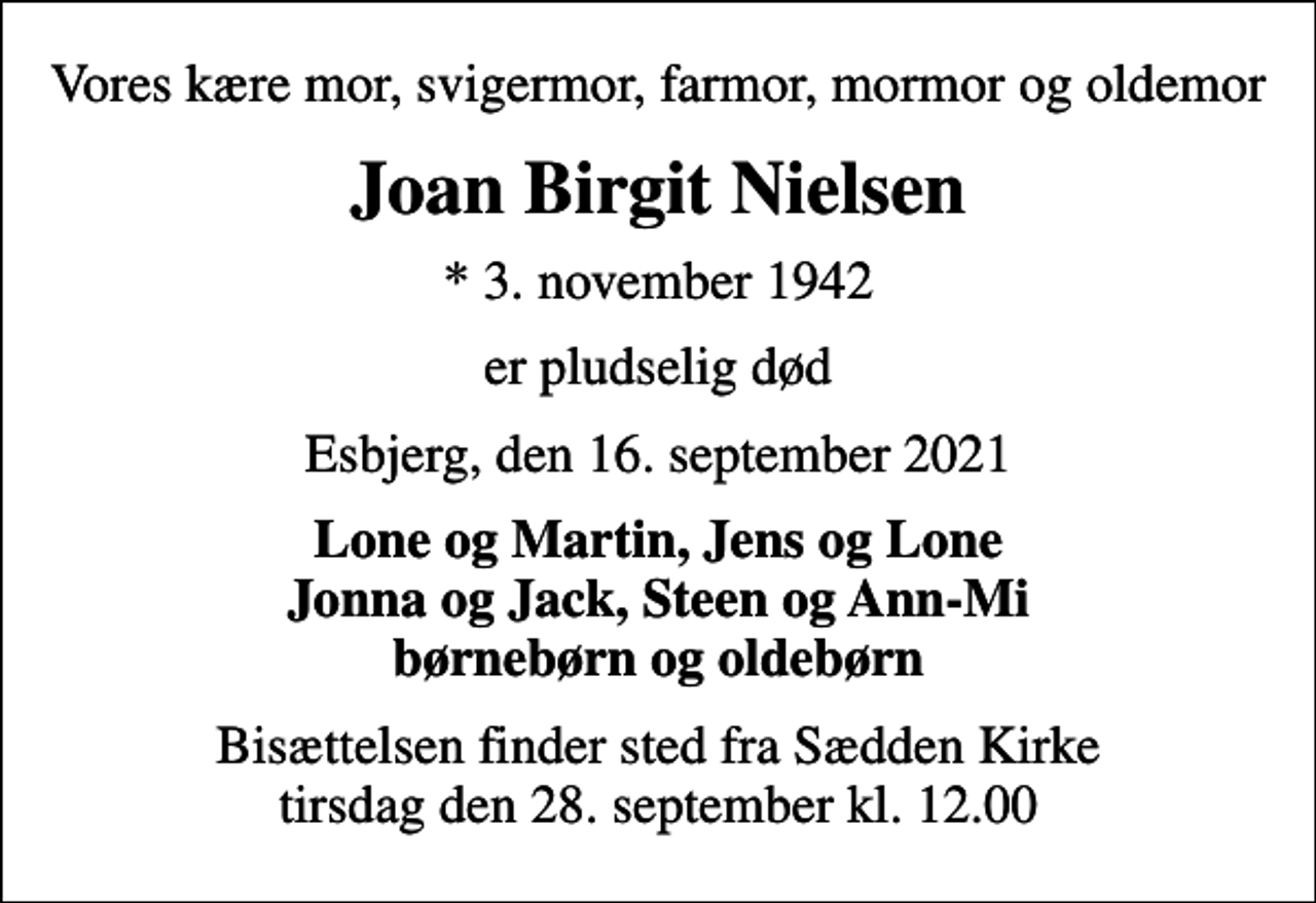 <p>Vores kære mor, svigermor, farmor, mormor og oldemor<br />Joan Birgit Nielsen<br />* 3. november 1942<br />er pludselig død<br />Esbjerg, den 16. september 2021<br />Lone og Martin, Jens og Lone Jonna og Jack, Steen og Ann-Mi børnebørn og oldebørn<br />Bisættelsen finder sted fra Sædden Kirke tirsdag den 28. september kl. 12.00</p>