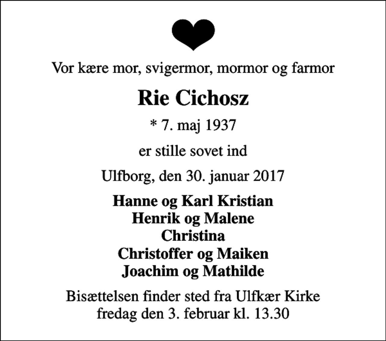 <p>Vor kære mor, svigermor, mormor og farmor<br />Rie Cichosz<br />* 7. maj 1937<br />er stille sovet ind<br />Ulfborg, den 30. januar 2017<br />Hanne og Karl Kristian Henrik og Malene Christina Christoffer og Maiken Joachim og Mathilde<br />Bisættelsen finder sted fra Ulfkær Kirke fredag den 3. februar kl. 13.30</p>