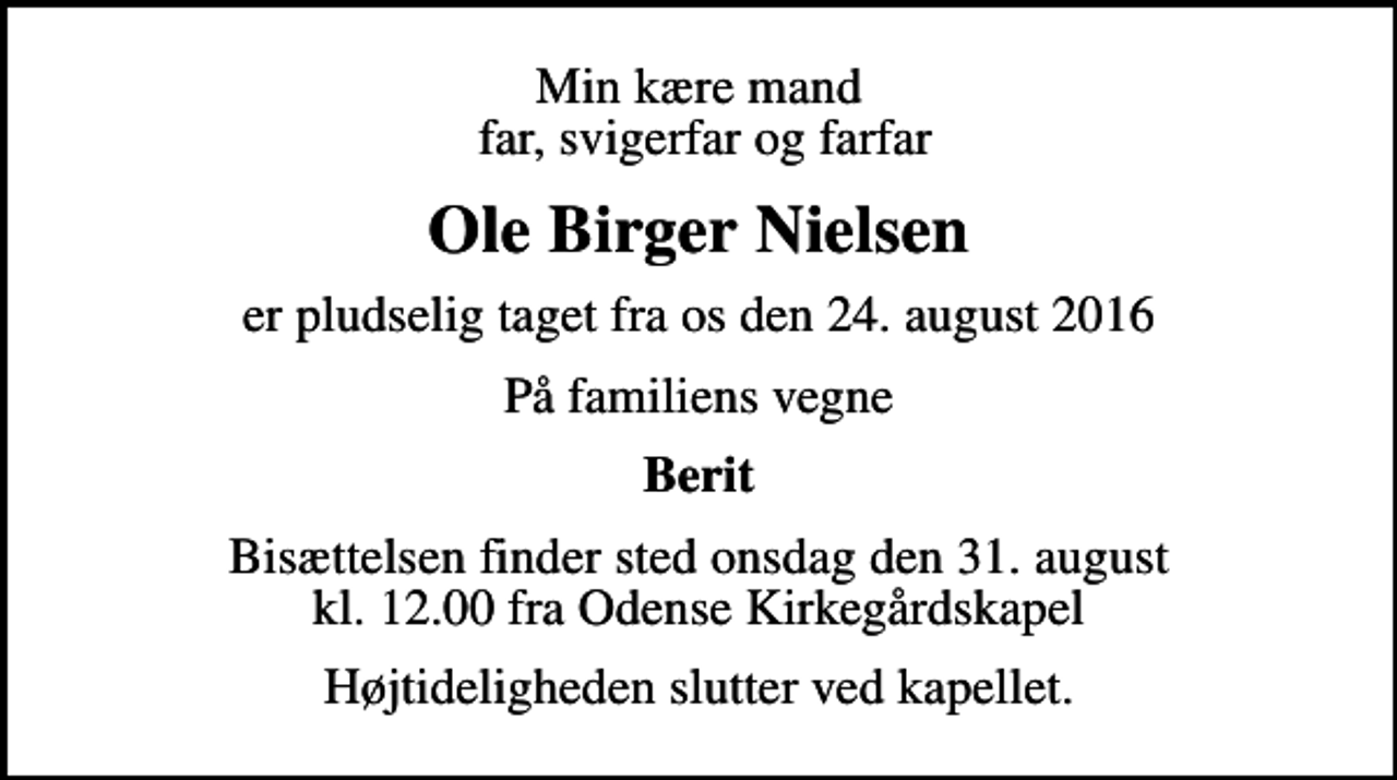 <p>Min kære mand far, svigerfar og farfar<br />Ole Birger Nielsen<br />er pludselig taget fra os den 24. august 2016<br />På familiens vegne<br />Berit<br />Bisættelsen finder sted onsdag den 31. august kl. 12.00 fra Odense Kirkegårdskapel<br />Højtideligheden slutter ved kapellet.</p>