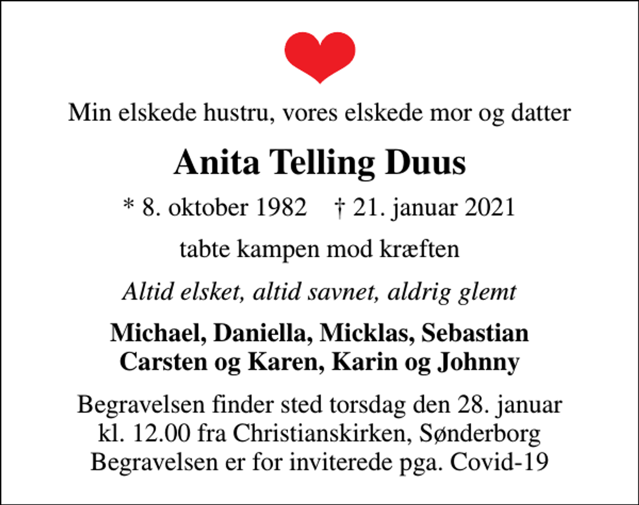 <p>Min elskede hustru, vores elskede mor og datter<br />Anita Telling Duus<br />* 8. oktober 1982 ✝ 21. januar 2021<br />tabte kampen mod kræften<br />Altid elsket, altid savnet, aldrig glemt<br />Michael, Daniella, Micklas, Sebastian Carsten og Karen, Karin og Johnny<br />Begravelsen finder sted torsdag den 28. januar kl. 12.00 fra Christianskirken, Sønderborg Begravelsen er for inviterede pga. Covid-19</p>