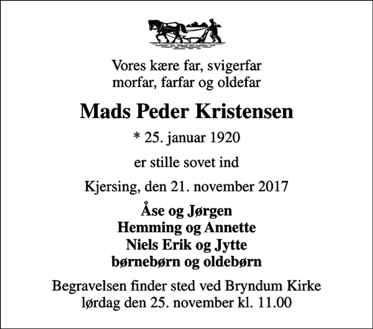 <p>Vores kære far, svigerfar morfar, farfar og oldefar<br />Mads Peder Kristensen<br />* 25. januar 1920<br />er stille sovet ind<br />Kjersing, den 21. november 2017<br />Åse og Jørgen Hemming og Annette Niels Erik og Jytte børnebørn og oldebørn<br />Begravelsen finder sted ved Bryndum Kirke lørdag den 25. november kl. 11.00</p>