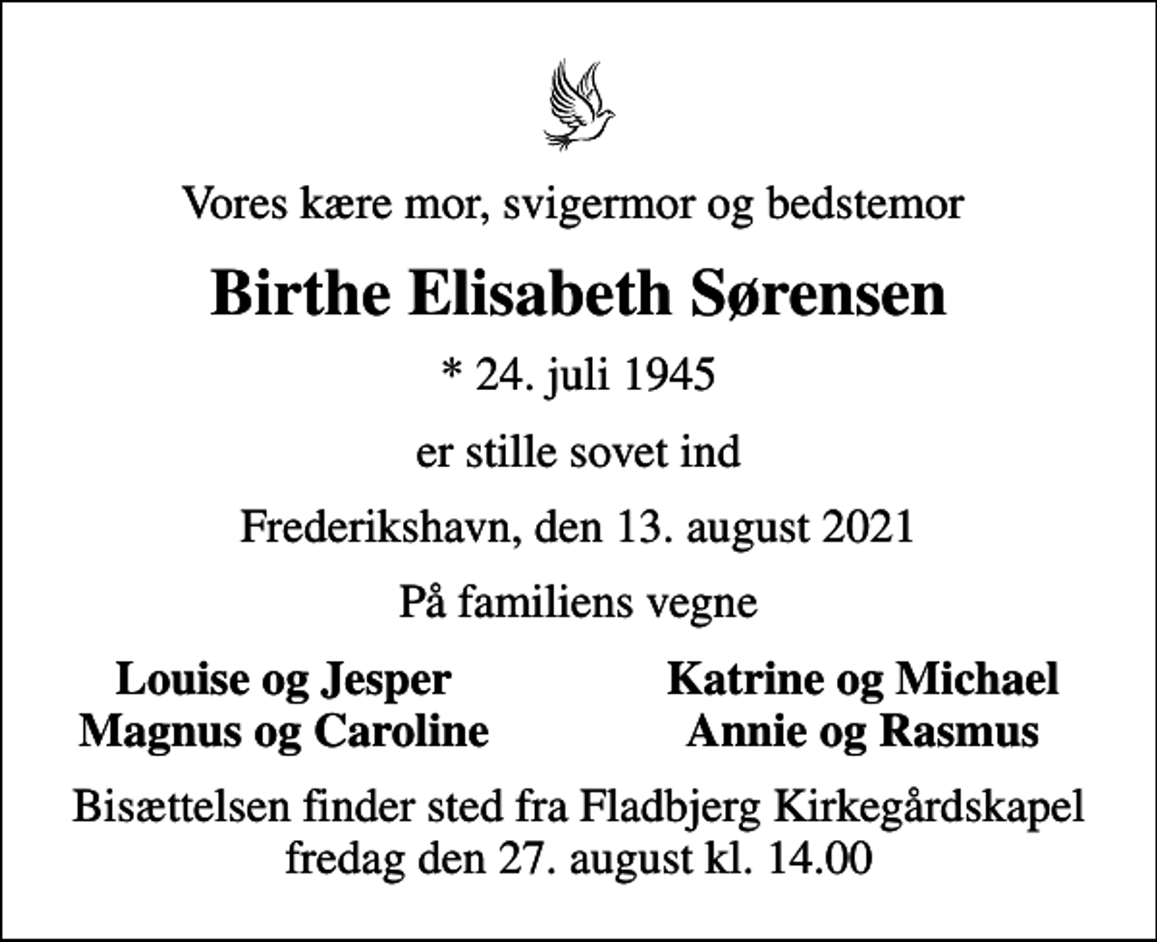 <p>Vores kære mor, svigermor og bedstemor<br />Birthe Elisabeth Sørensen<br />* 24. juli 1945<br />er stille sovet ind<br />Frederikshavn, den 13. august 2021<br />På familiens vegne<br />Louise og Jesper<br />Katrine og Michael<br />Magnus og Caroline<br />Annie og Rasmus<br />Bisættelsen finder sted fra Fladbjerg Kirkegårdskapel fredag den 27. august kl. 14.00</p>