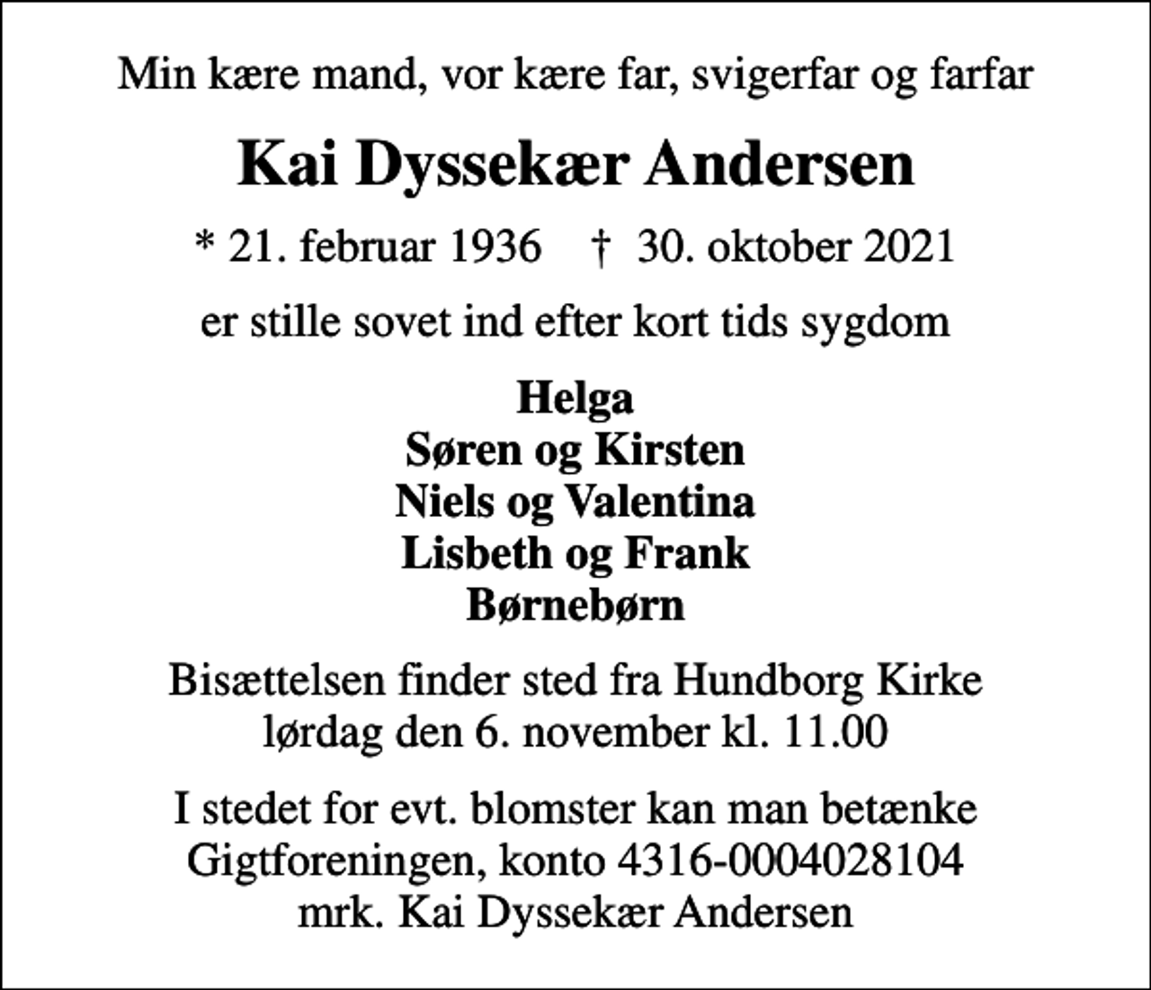 <p>Min kære mand, vor kære far, svigerfar og farfar<br />Kai Dyssekær Andersen<br />* 21. februar 1936 ✝ 30. oktober 2021<br />er stille sovet ind efter kort tids sygdom<br />Helga Søren og Kirsten Niels og Valentina Lisbeth og Frank Børnebørn<br />Bisættelsen finder sted fra Hundborg Kirke lørdag den 6. november kl. 11.00<br />I stedet for evt. blomster kan man betænke<br />Gigtforeningen konto4316-0004028104mrk. Kai Dyssekær<br />Andersen</p>