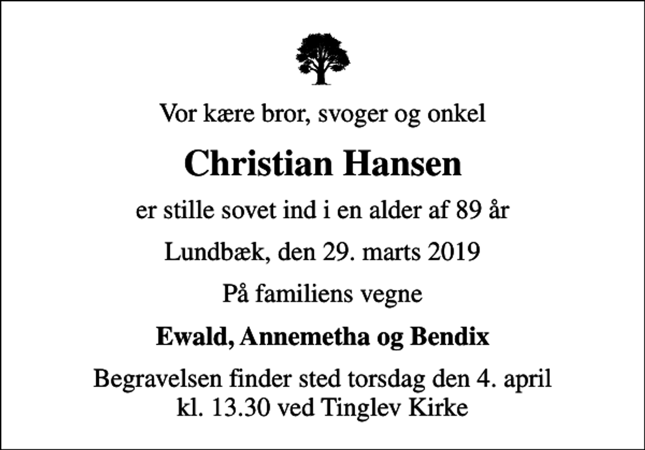 <p>Vor kære bror, svoger og onkel<br />Christian Hansen<br />er stille sovet ind i en alder af 89 år<br />Lundbæk, den 29. marts 2019<br />På familiens vegne<br />Ewald, Annemetha og Bendix<br />Begravelsen finder sted torsdag den 4. april kl. 13.30 ved Tinglev Kirke</p>