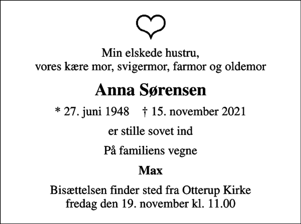 <p>Min elskede hustru, vores kære mor, svigermor, farmor og oldemor<br />Anna Sørensen<br />* 27. juni 1948 ✝ 15. november 2021<br />er stille sovet ind<br />På familiens vegne<br />Max<br />Bisættelsen finder sted fra Otterup Kirke fredag den 19. november kl. 11.00</p>