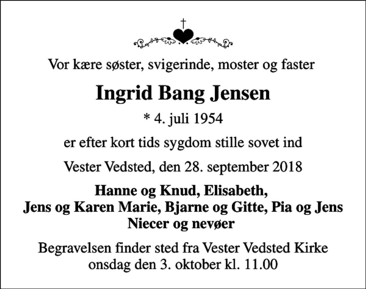 <p>Vor kære søster, svigerinde, moster og faster<br />Ingrid Bang Jensen<br />* 4. juli 1954<br />er efter kort tids sygdom stille sovet ind<br />Vester Vedsted, den 28. september 2018<br />Hanne og Knud, Elisabeth, Jens og Karen Marie, Bjarne og Gitte, Pia og Jens Niecer og nevøer<br />Begravelsen finder sted fra Vester Vedsted Kirke onsdag den 3. oktober kl. 11.00</p>