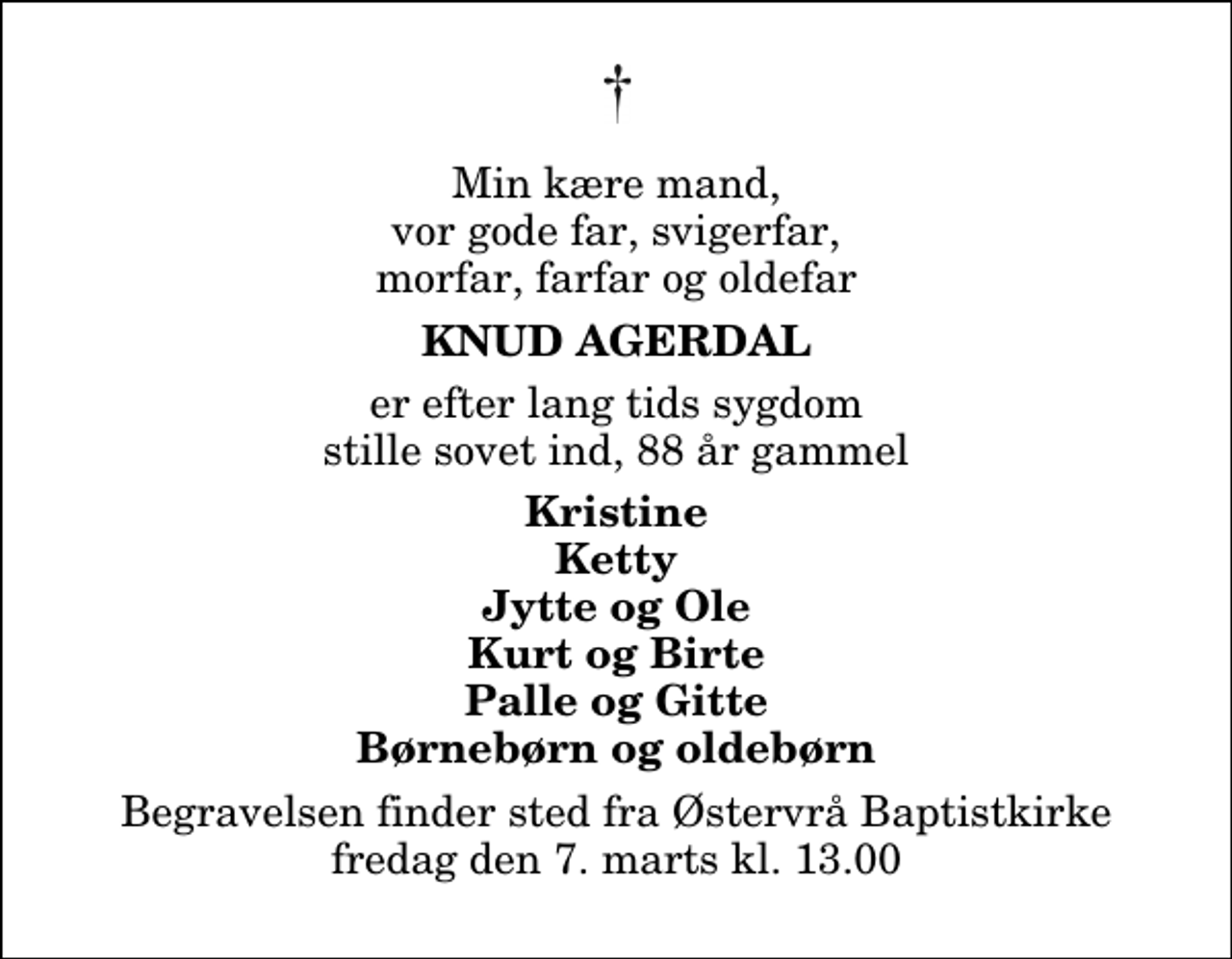 <p>Min kære mand, vor gode far, svigerfar, morfar, farfar og oldefar<br />Knud Agerdal<br />er efter lang tids sygdom stille sovet ind, 88 år gammel<br />Kristine Ketty Jytte og Ole Kurt og Birte Palle og Gitte Børnebørn og oldebørn<br />Begravelsen finder sted fra Østervrå Baptistkirke fredag den 7. marts kl. 13.00</p>