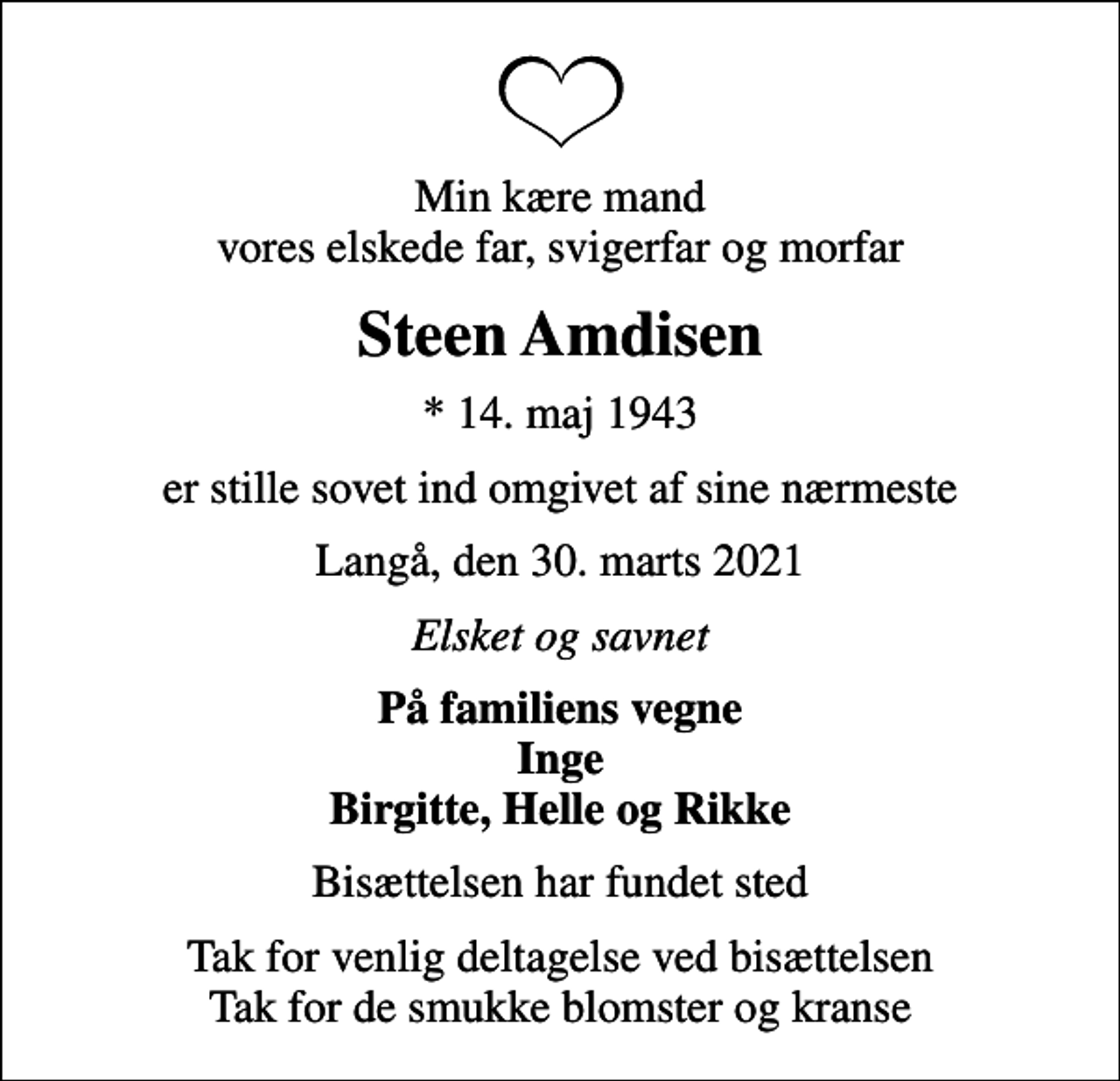<p>Min kære mand vores elskede far, svigerfar og morfar<br />Steen Amdisen<br />* 14. maj 1943<br />er stille sovet ind omgivet af sine nærmeste<br />Langå, den 30. marts 2021<br />Elsket og savnet<br />På familiens vegne Inge Birgitte, Helle og Rikke<br />Bisættelsen har fundet sted<br />Tak for venlig deltagelse ved bisættelsen Tak for de smukke blomster og kranse</p>