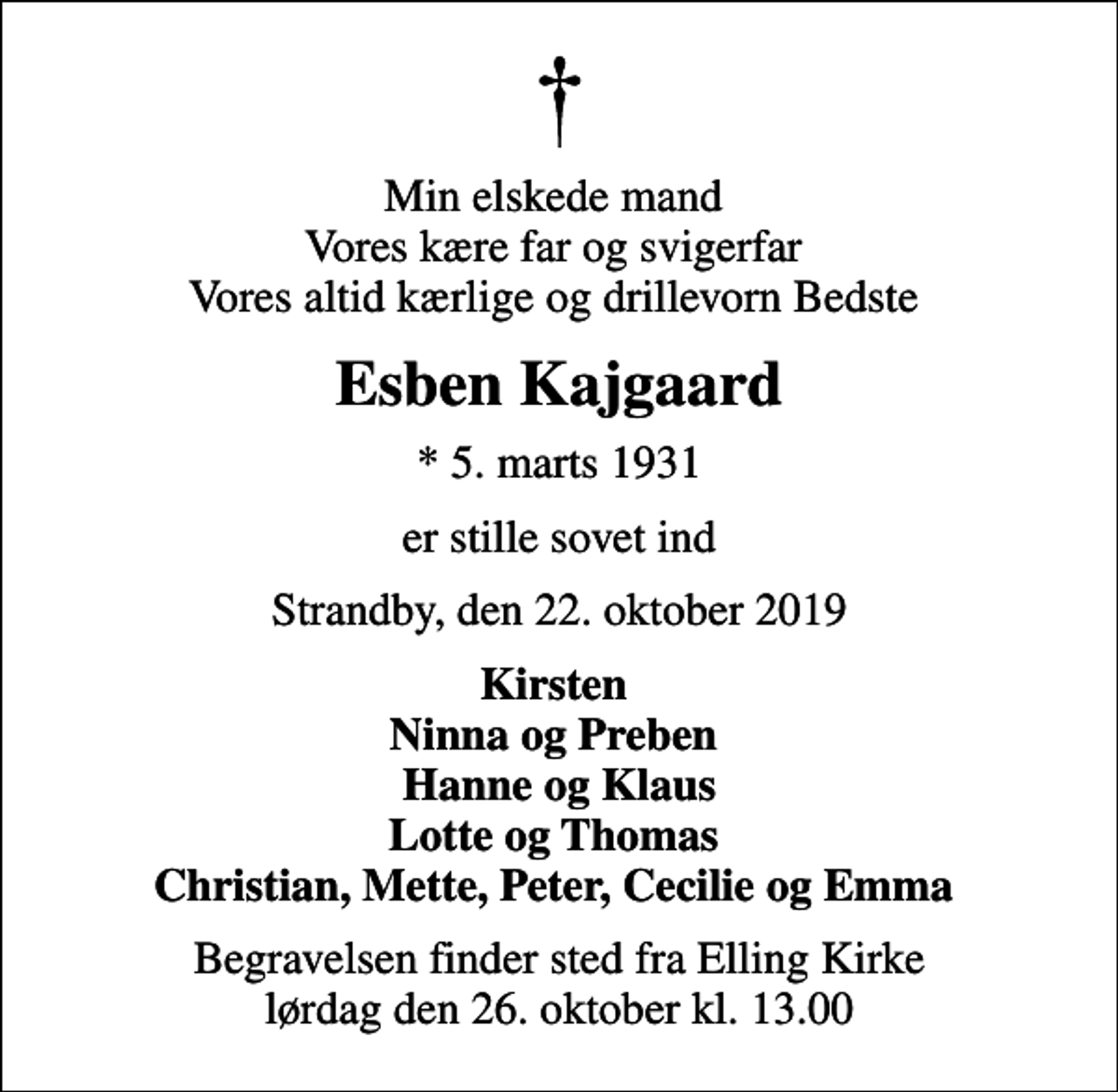 <p>Min elskede mand Vores kære far og svigerfar Vores altid kærlige og drillevorn Bedste<br />Esben Kajgaard<br />* 5. marts 1931<br />er stille sovet ind<br />Strandby, den 22. oktober 2019<br />Kirsten Ninna og Preben Hanne og Klaus Lotte og Thomas Christian, Mette, Peter, Cecilie og Emma<br />Begravelsen finder sted fra Elling Kirke lørdag den 26. oktober kl. 13.00</p>
