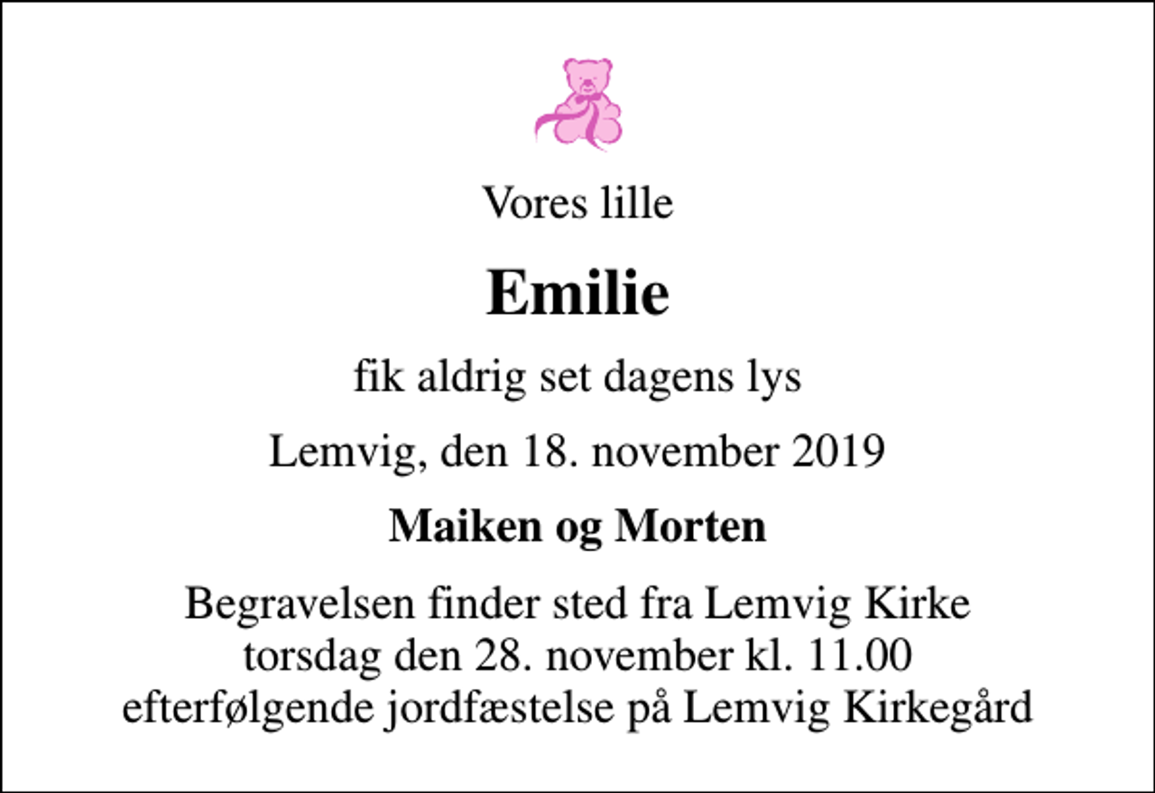 <p>Vores lille<br />Emilie<br />fik aldrig set dagens lys<br />Lemvig, den 18. november 2019<br />Maiken og Morten<br />Begravelsen finder sted fra Lemvig Kirke torsdag den 28. november kl. 11.00 efterfølgende jordfæstelse på Lemvig Kirkegård</p>