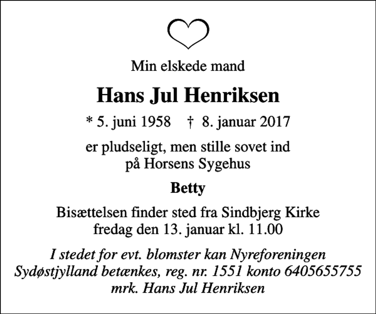 <p>Min elskede mand<br />Hans Jul Henriksen<br />* 5. juni 1958 ✝ 8. januar 2017<br />er pludseligt, men stille sovet ind på Horsens Sygehus<br />Betty<br />Bisættelsen finder sted fra Sindbjerg Kirke fredag den 13. januar kl. 11.00<br />I stedet for evt. blomster kan Nyreforeningen Sydøstjylland betænkes, reg. nr. 1551 konto 6405655755 mrk. Hans Jul Henriksen</p>
