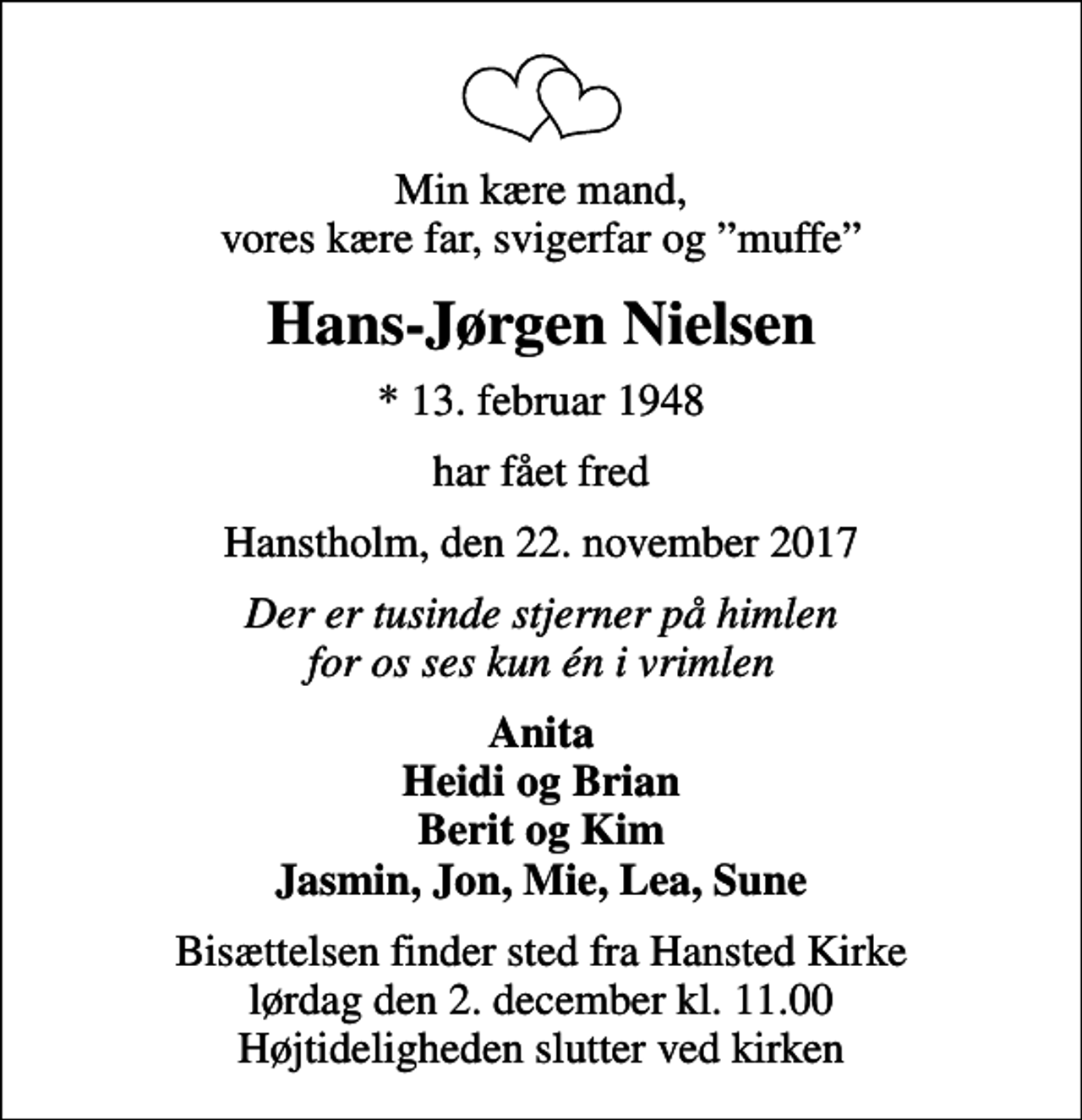 <p>Min kære mand, vores kære far, svigerfar og muffe<br />Hans-Jørgen Nielsen<br />* 13. februar 1948<br />har fået fred<br />Hanstholm, den 22. november 2017<br />Der er tusinde stjerner på himlen for os ses kun én i vrimlen<br />Anita Heidi og Brian Berit og Kim Jasmin, Jon, Mie, Lea, Sune<br />Bisættelsen finder sted fra Hansted Kirke lørdag den 2. december kl. 11.00 Højtideligheden slutter ved kirken</p>