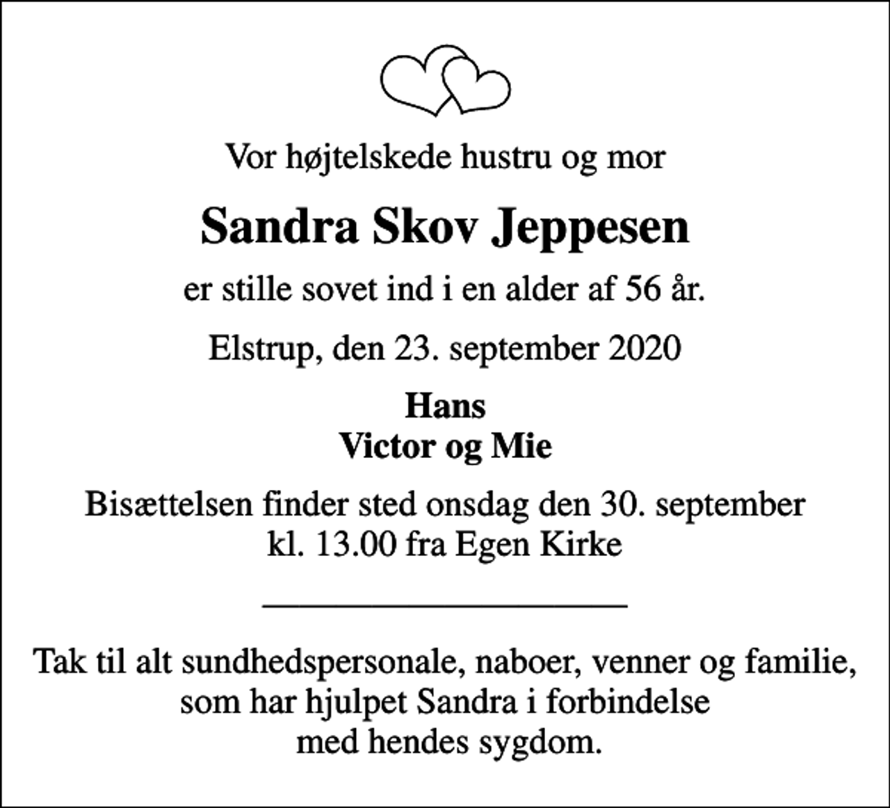 <p>Vor højtelskede hustru og mor<br />Sandra Skov Jeppesen<br />er stille sovet ind i en alder af 56 år.<br />Elstrup, den 23. september 2020<br />Hans Victor og Mie<br />Bisættelsen finder sted onsdag den 30. september kl. 13.00 fra Egen Kirke<br />Tak til alt sundhedspersonale, naboer, venner og familie, som har hjulpet Sandra i forbindelse med hendes sygdom.</p>