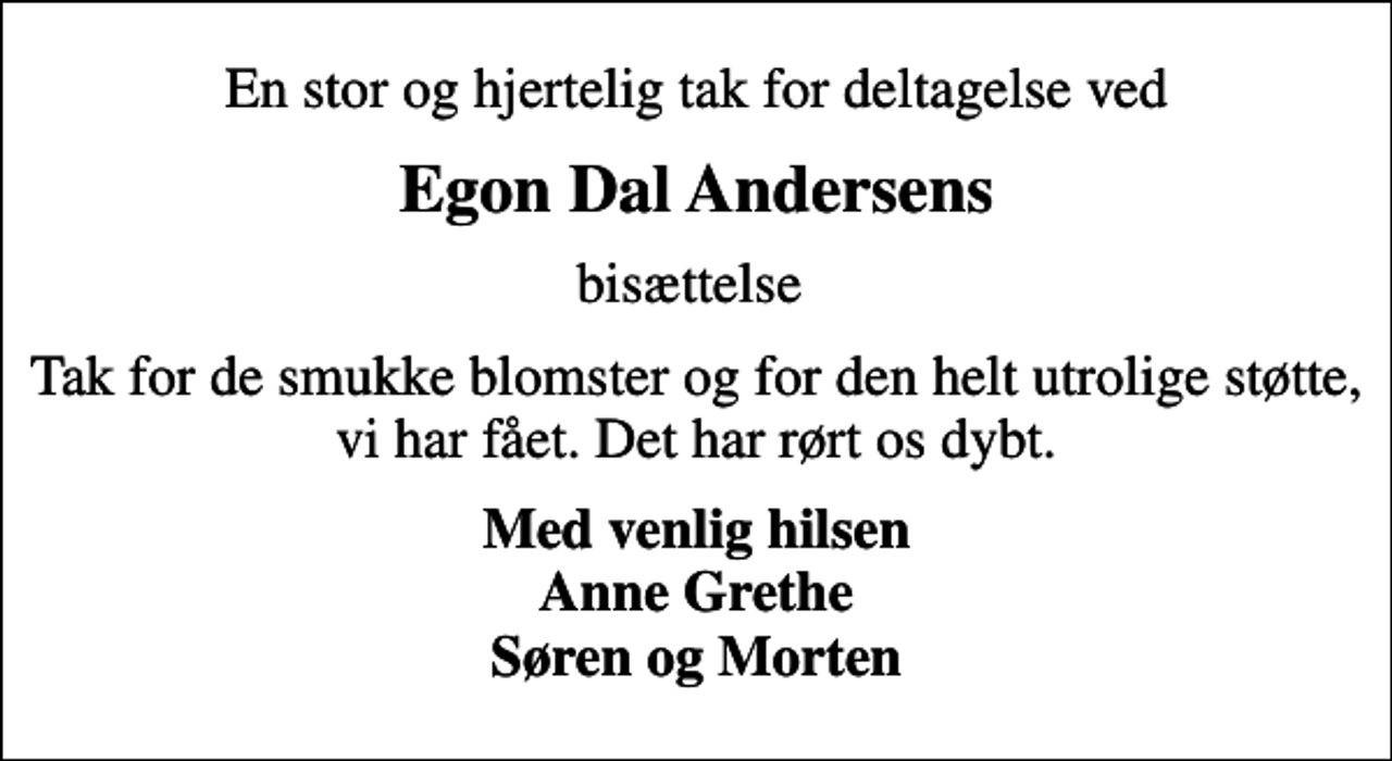 <p>En stor og hjertelig tak for deltagelse ved<br />Egon Dal Andersens<br />bisættelse<br />Tak for de smukke blomster og for den helt utrolige støtte, vi har fået. Det har rørt os dybt.<br />Med venlig hilsen Anne Grethe Søren og Morten</p>