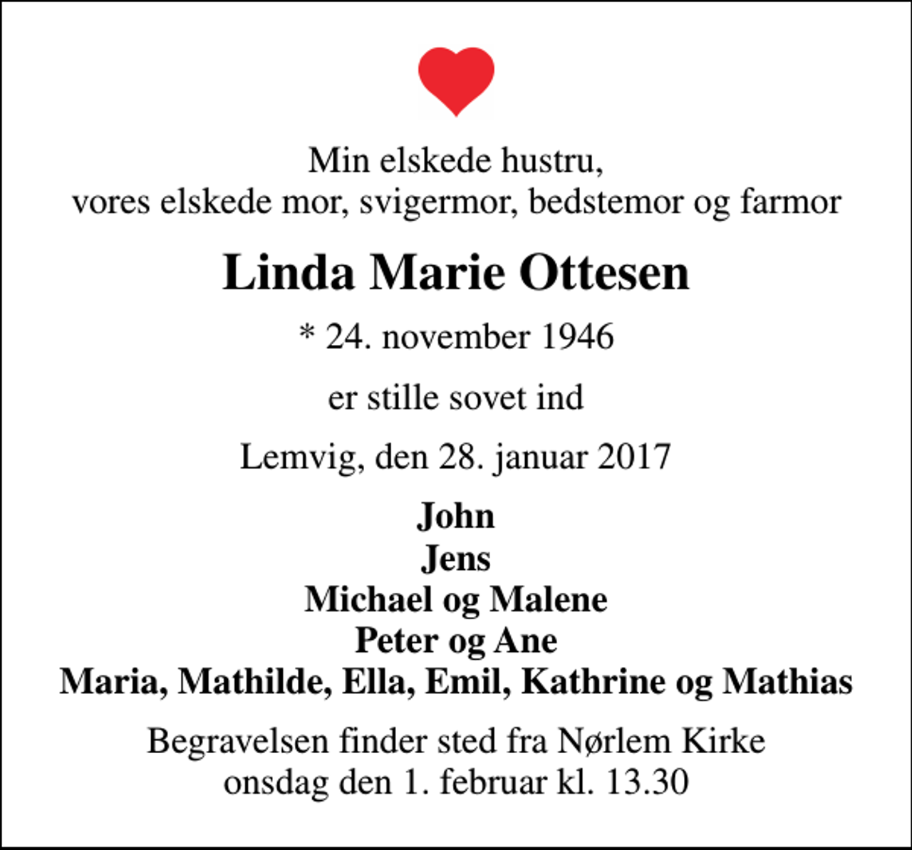 <p>Min elskede hustru, vores elskede mor, svigermor, bedstemor og farmor<br />Linda Marie Ottesen<br />* 24. november 1946<br />er stille sovet ind<br />Lemvig, den 28. januar 2017<br />John Jens Michael og Malene Peter og Ane Maria, Mathilde, Ella, Emil, Kathrine og Mathias<br />Begravelsen finder sted fra Nørlem Kirke onsdag den 1. februar kl. 13.30</p>