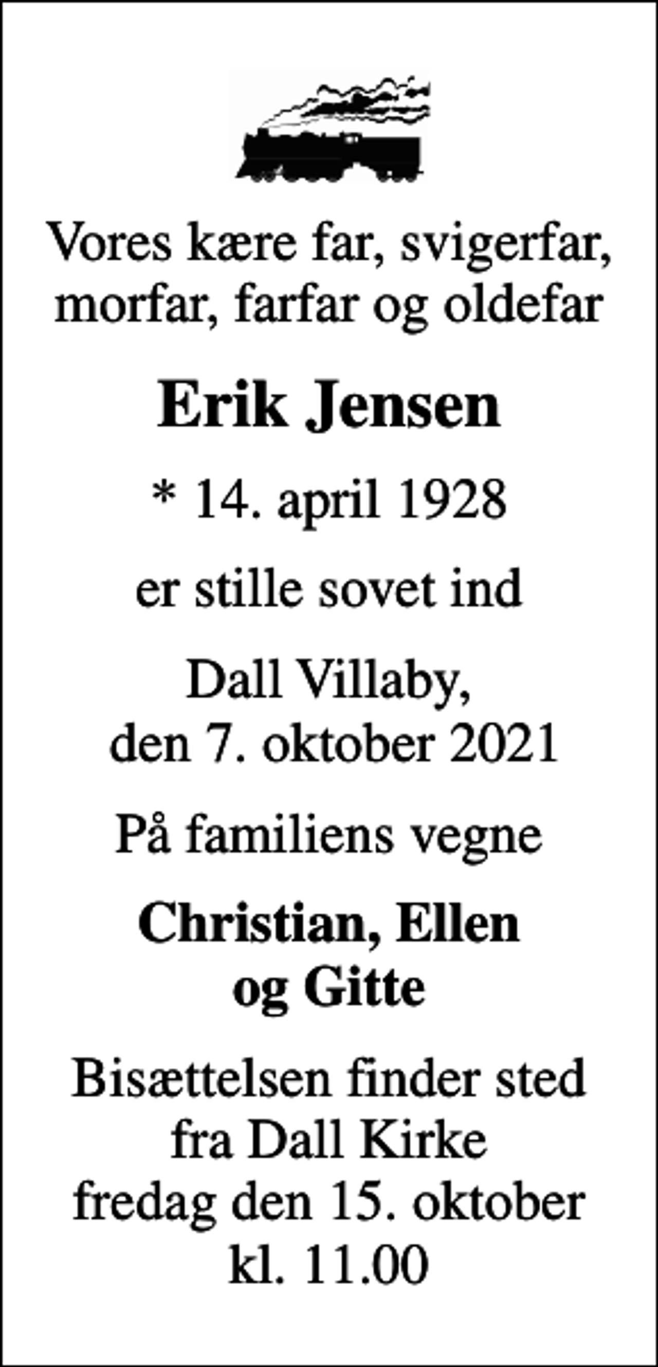 <p>Vores kære far, svigerfar, morfar, farfar og oldefar<br />Erik Jensen<br />* 14. april 1928<br />er stille sovet ind<br />Dall Villaby, den 7. oktober 2021<br />På familiens vegne<br />Christian, Ellen og Gitte<br />Bisættelsen finder sted fra Dall Kirke fredag den 15. oktober kl. 11.00</p>