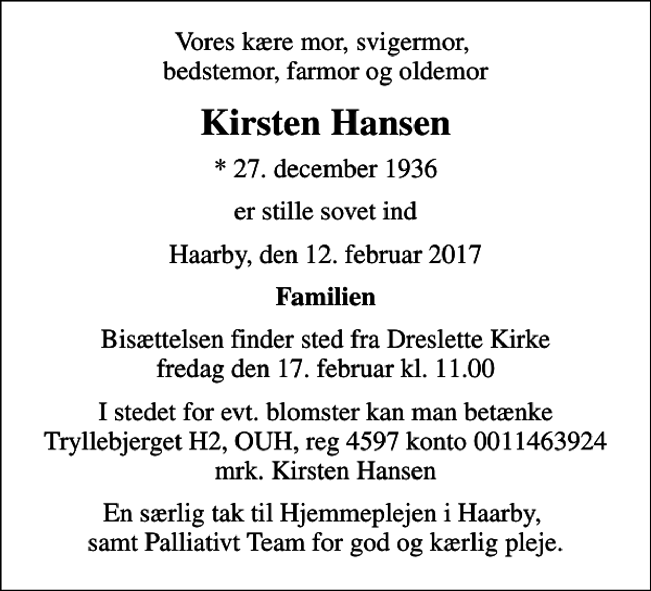 <p>Vores kære mor, svigermor, bedstemor, farmor og oldemor<br />Kirsten Hansen<br />* 27. december 1936<br />er stille sovet ind<br />Haarby, den 12. februar 2017<br />Familien<br />Bisættelsen finder sted fra Dreslette Kirke fredag den 17. februar kl. 11.00<br />I stedet for evt. blomster kan man betænke<br />Tryllebjerget H2, OUH reg.nr.4597kontonr.0011463924mrk. Kirsten<br />Hansen<br />En særlig tak til Hjemmeplejen i Haarby, samt Palliativt Team for god og kærlig pleje.</p>