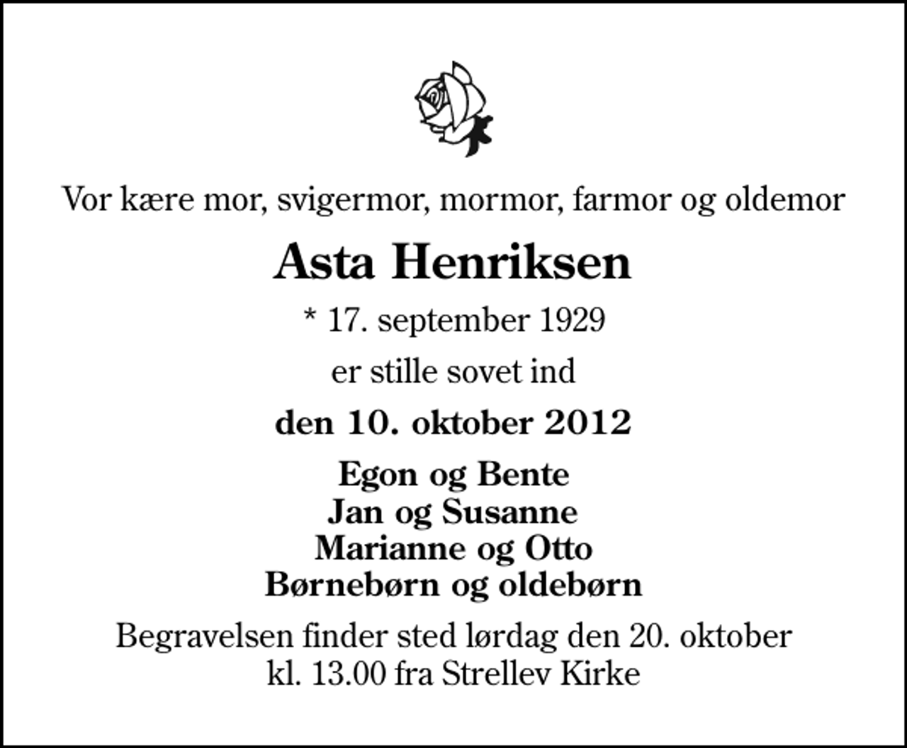 <p>Vor kære mor, svigermor, mormor, farmor og oldemor<br />Asta Henriksen<br />* 17. september 1929<br />er stille sovet ind<br />den 10. oktober 2012<br />Egon og Bente Jan og Susanne Marianne og Otto Børnebørn og oldebørn<br />Begravelsen finder sted lørdag den 20. oktober kl. 13.00 fra Strellev Kirke</p>