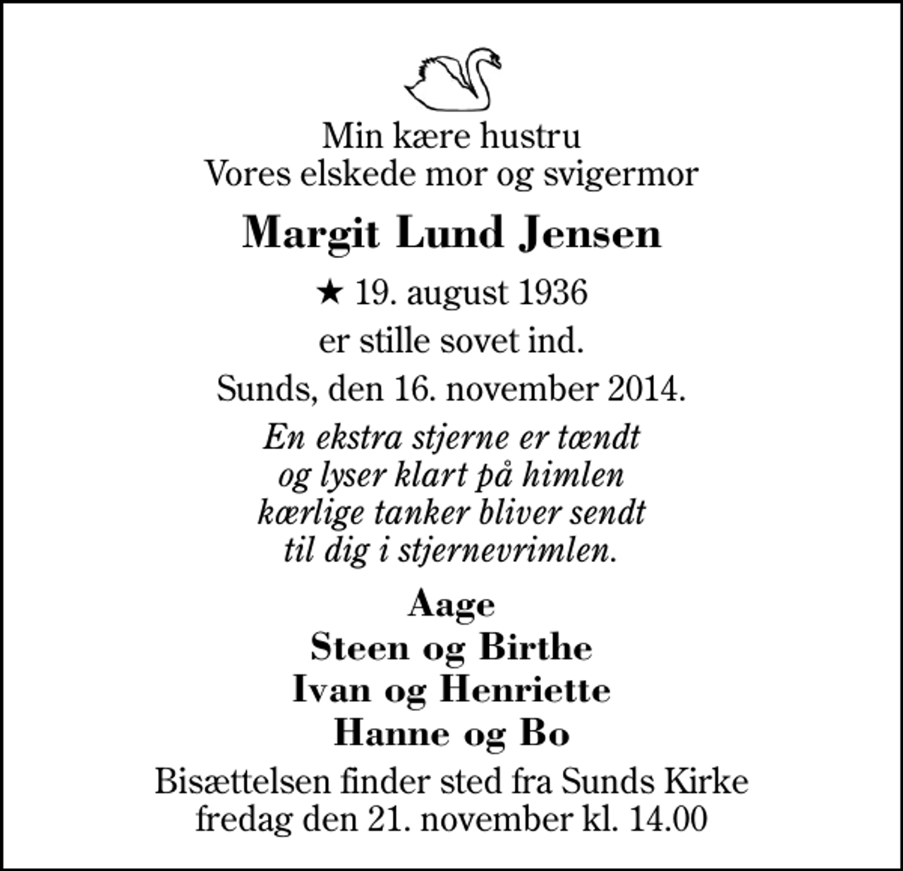 <p>Min kære hustru Vores elskede mor og svigermor<br />Margit Lund Jensen<br />* 19. august 1936<br />er stille sovet ind.<br />Sunds, den 16. november 2014.<br />En ekstra stjerne er tændt og lyser klart på himlen kærlige tanker bliver sendt til dig i stjernevrimlen.<br />Aage Steen og Birthe Ivan og Henriette Hanne og Bo<br />Bisættelsen finder sted fra Sunds Kirke fredag den 21. november kl. 14.00</p>