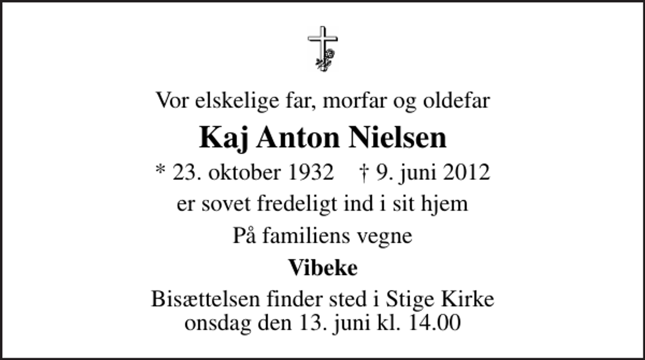 <p>Vor elskelige far, morfar og oldefar<br />Kaj Anton Nielsen<br />* 23. oktober 1932 ✝ 9. juni 2012<br />er sovet fredeligt ind i sit hjem<br />På familiens vegne<br />Vibeke<br />Bisættelsen finder sted i Stige Kirke onsdag den 13. juni kl. 14.00</p>