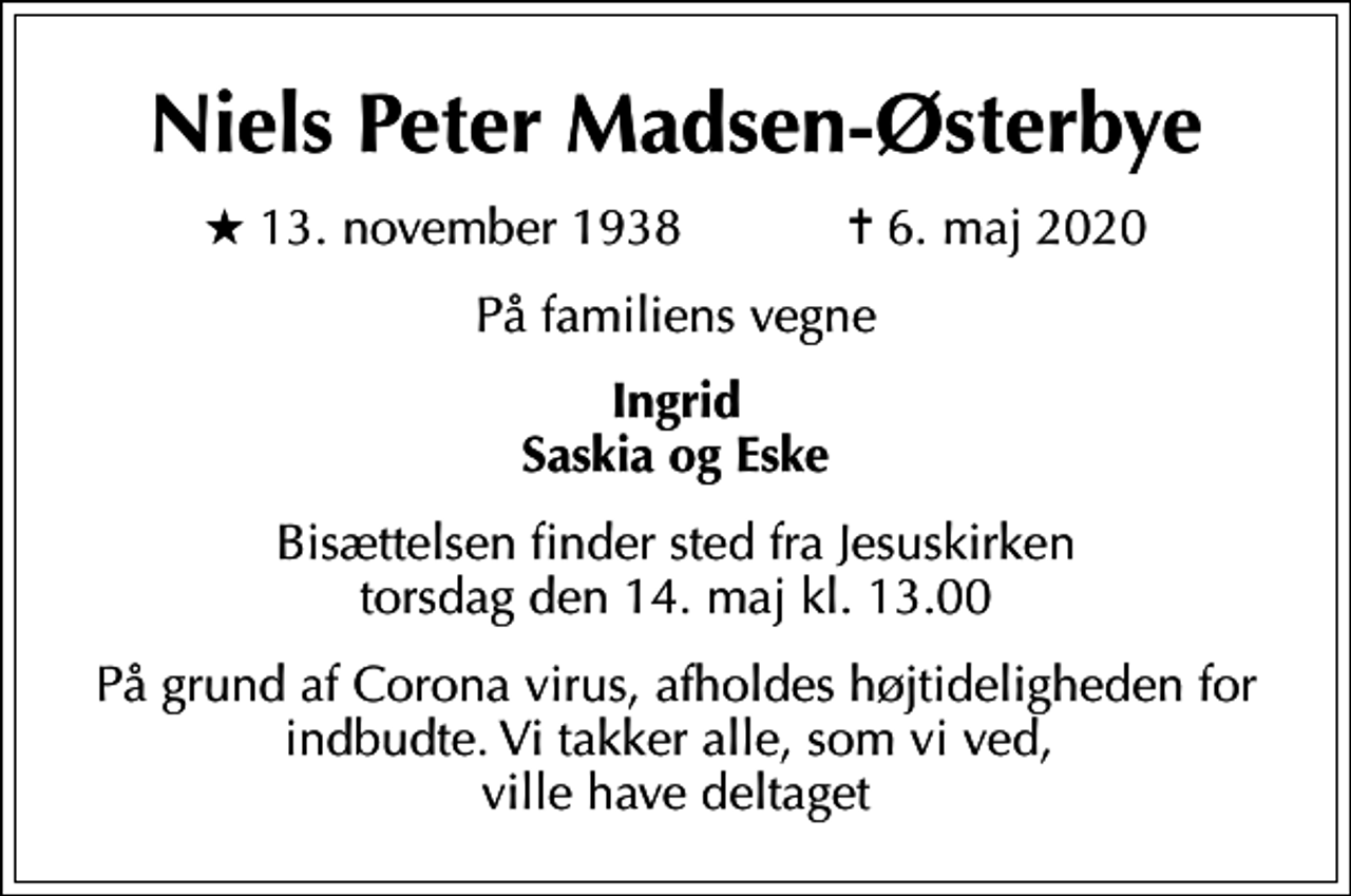 <p>Niels Peter Madsen-Østerbye<br />* 13. november 1938 ✝ 6. maj 2020<br />På familiens vegne<br />Ingrid Saskia og Eske<br />Bisættelsen finder sted fra Jesuskirken torsdag den 14. maj kl. 13.00<br />På grund af Corona virus, afholdes højtideligheden for indbudte. Vi takker alle, som vi ved, ville have deltaget</p>