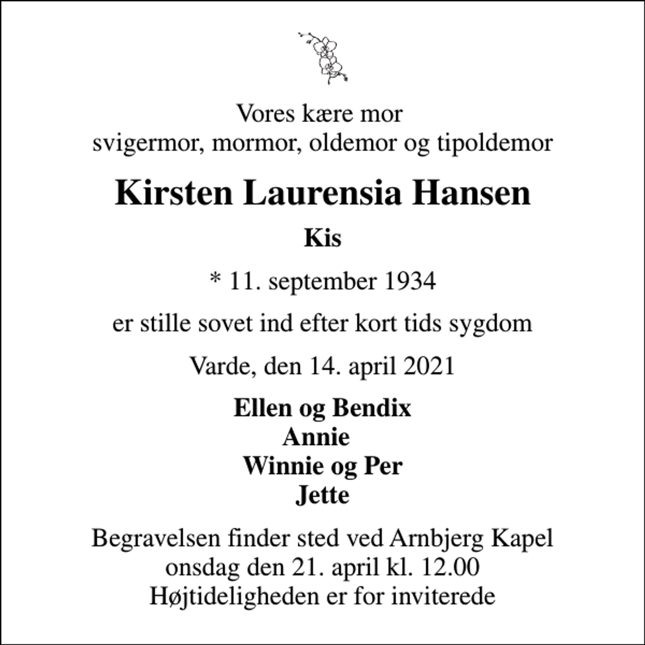 <p>Vores kære mor svigermor, mormor, oldemor og tipoldemor<br />Kirsten Laurensia Hansen<br />Kis<br />* 11. september 1934<br />er stille sovet ind efter kort tids sygdom<br />Varde, den 14. april 2021<br />Ellen og Bendix Annie Winnie og Per Jette<br />Begravelsen finder sted ved Arnbjerg Kapel onsdag den 21. april kl. 12.00 Højtideligheden er for inviterede</p>