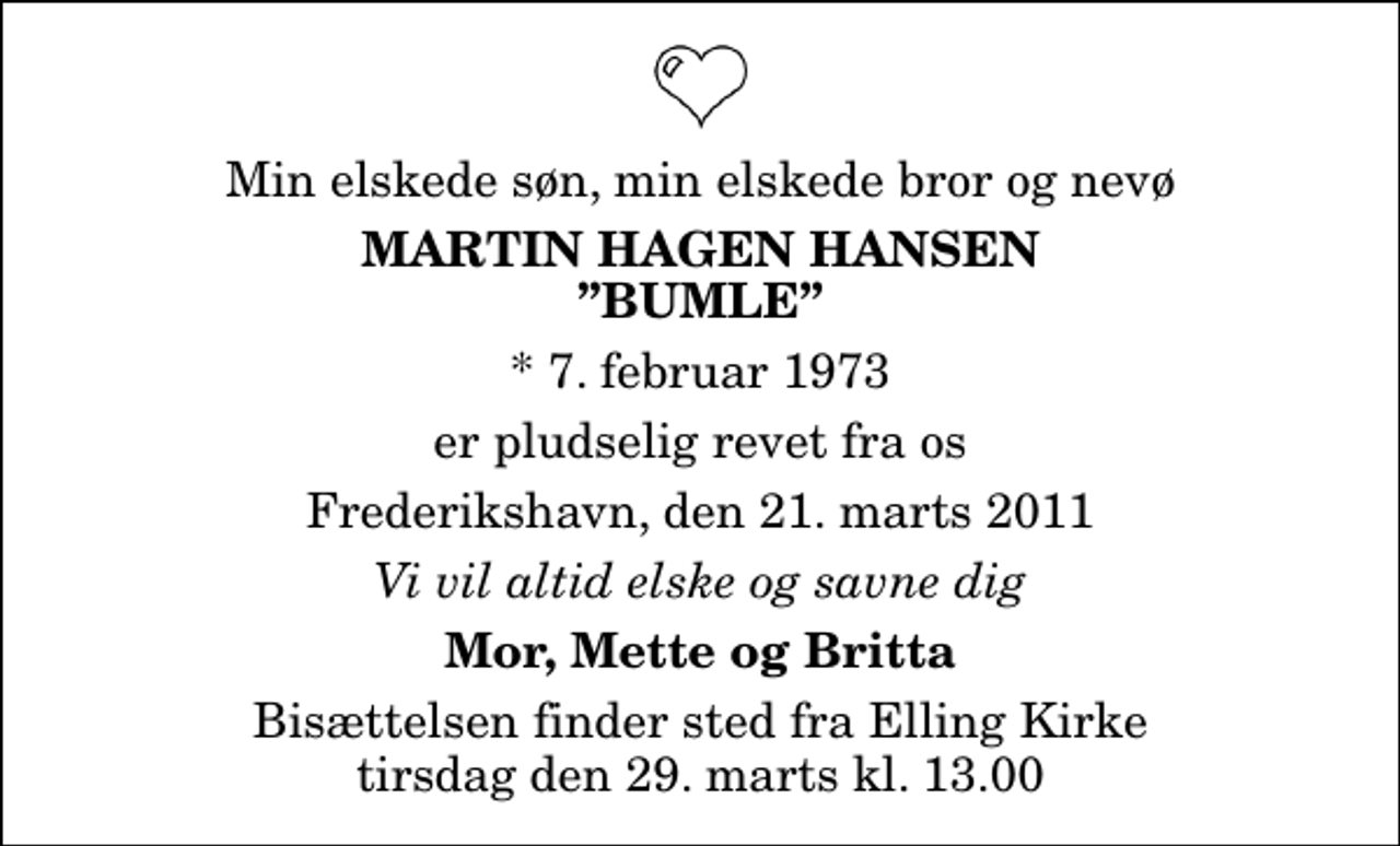 <p>Min elskede søn, min elskede bror og nevø<br />Martin Hagen Hansen Bumle<br />* 7. februar 1973<br />er pludselig revet fra os<br />Frederikshavn, den 21. marts 2011<br />Vi vil altid elske og savne dig<br />Mor, Mette og Britta<br />Bisættelsen finder sted fra Elling Kirke tirsdag den 29. marts kl. 13.00</p>