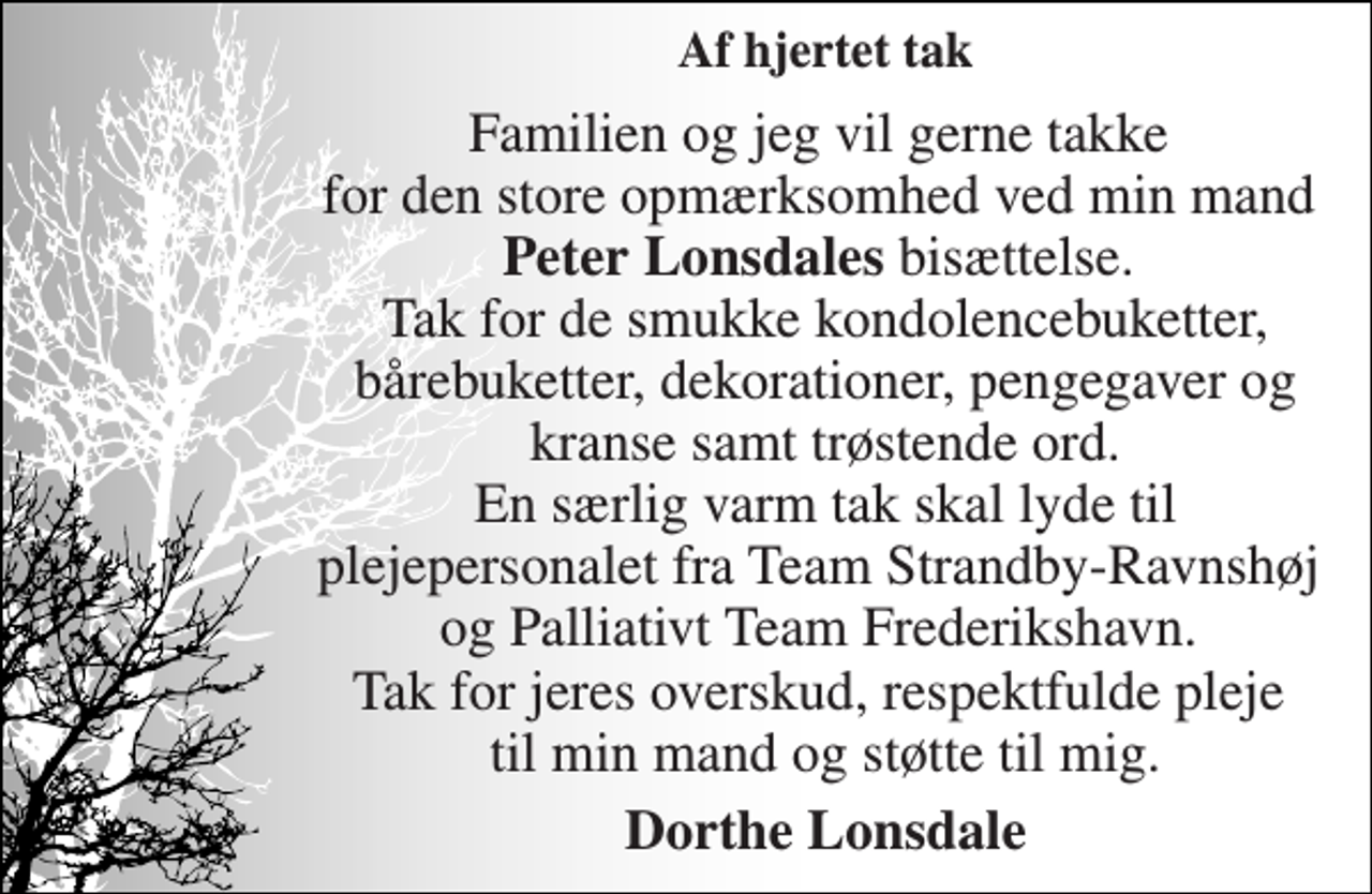 <p>Af hjertet tak<br />Familien og jeg vil gerne takke for den store opmærksomhed ved min mand Peter Lonsdales bisættelse. Tak for de smukke kondolencebuketter, bårebuketter, dekorationer, pengegaver og kranse samt trøstende ord. En særlig varm tak skal lyde til plejepersonalet fra Team Strandby-Ravnshøj og Palliativt Team Frederikshavn. Tak for jeres overskud, respektfulde pleje til min mand og støtte til mig.<br />Dorthe Lonsdale</p>