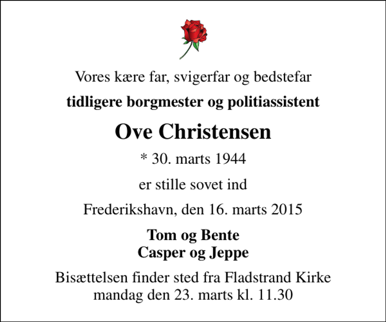 <p>Vores kære far, svigerfar og bedstefar<br />tidligere borgmester og politiassistent<br />Ove Christensen<br />* 30. marts 1944<br />er stille sovet ind<br />Frederikshavn, den 16. marts 2015<br />Tom og Bente Casper og Jeppe<br />Bisættelsen finder sted fra Fladstrand Kirke mandag den 23. marts kl. 11.30</p>