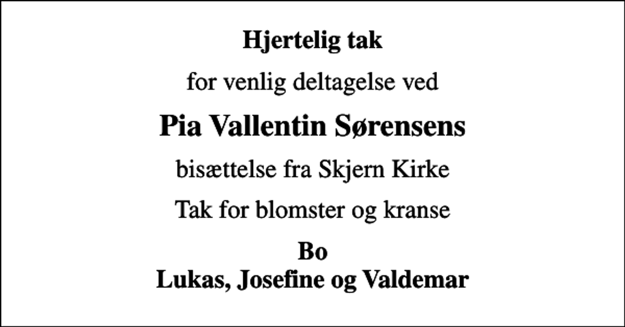 <p>Hjertelig tak<br />for venlig deltagelse ved<br />Pia Vallentin Sørensens<br />bisættelse fra Skjern Kirke<br />Tak for blomster og kranse<br />Bo Lukas, Josefine og Valdemar</p>