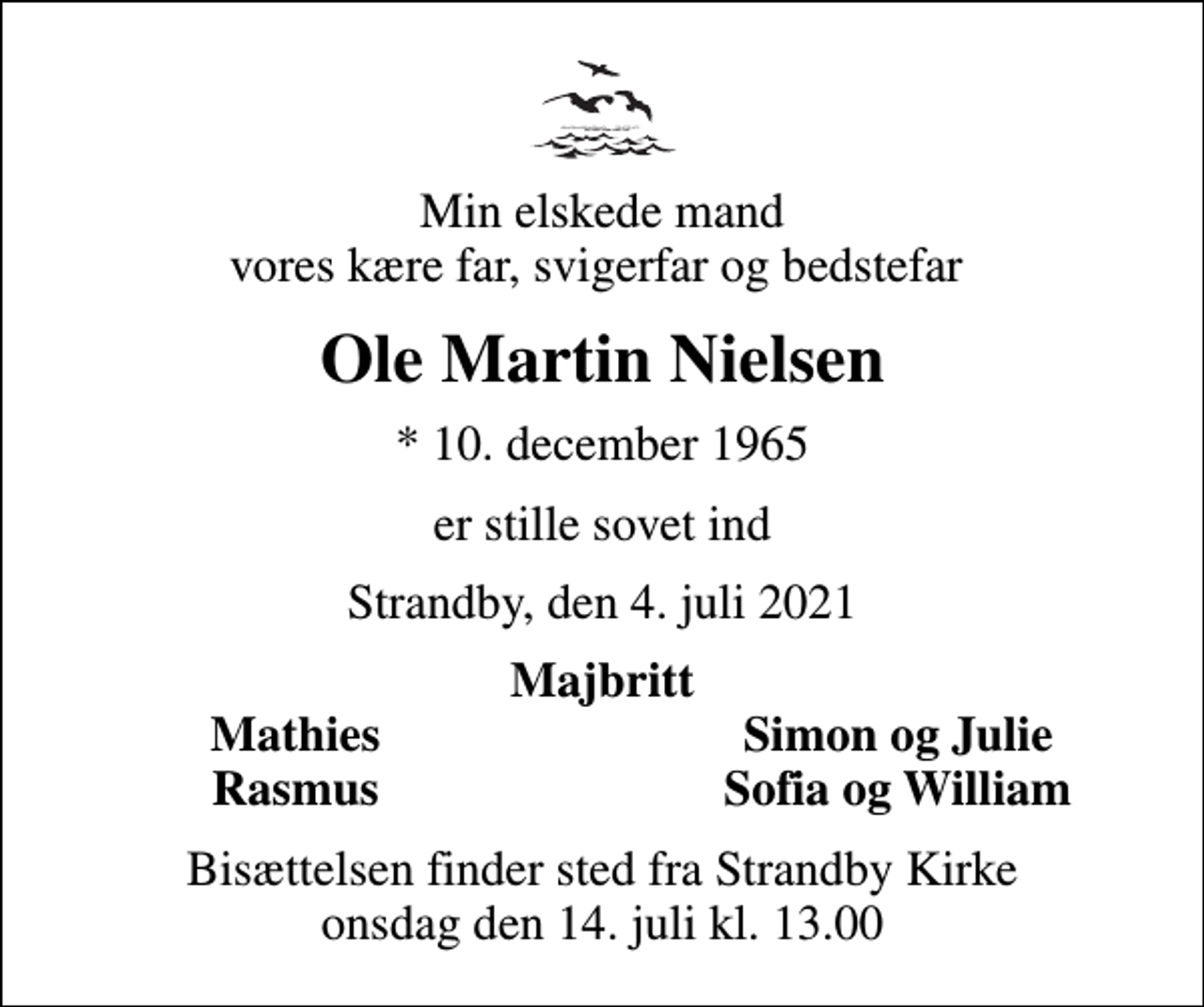 <p>Min elskede mand vores kære far, svigerfar og bedstefar<br />Ole Martin Nielsen<br />* 10. december 1965<br />er stille sovet ind<br />Strandby, den 4. juli 2021<br />Majbritt<br />Mathies<br />Simon og Julie<br />Rasmus<br />Sofia og William<br />Bisættelsen finder sted fra Strandby Kirke onsdag den 14. juli kl. 13.00</p>