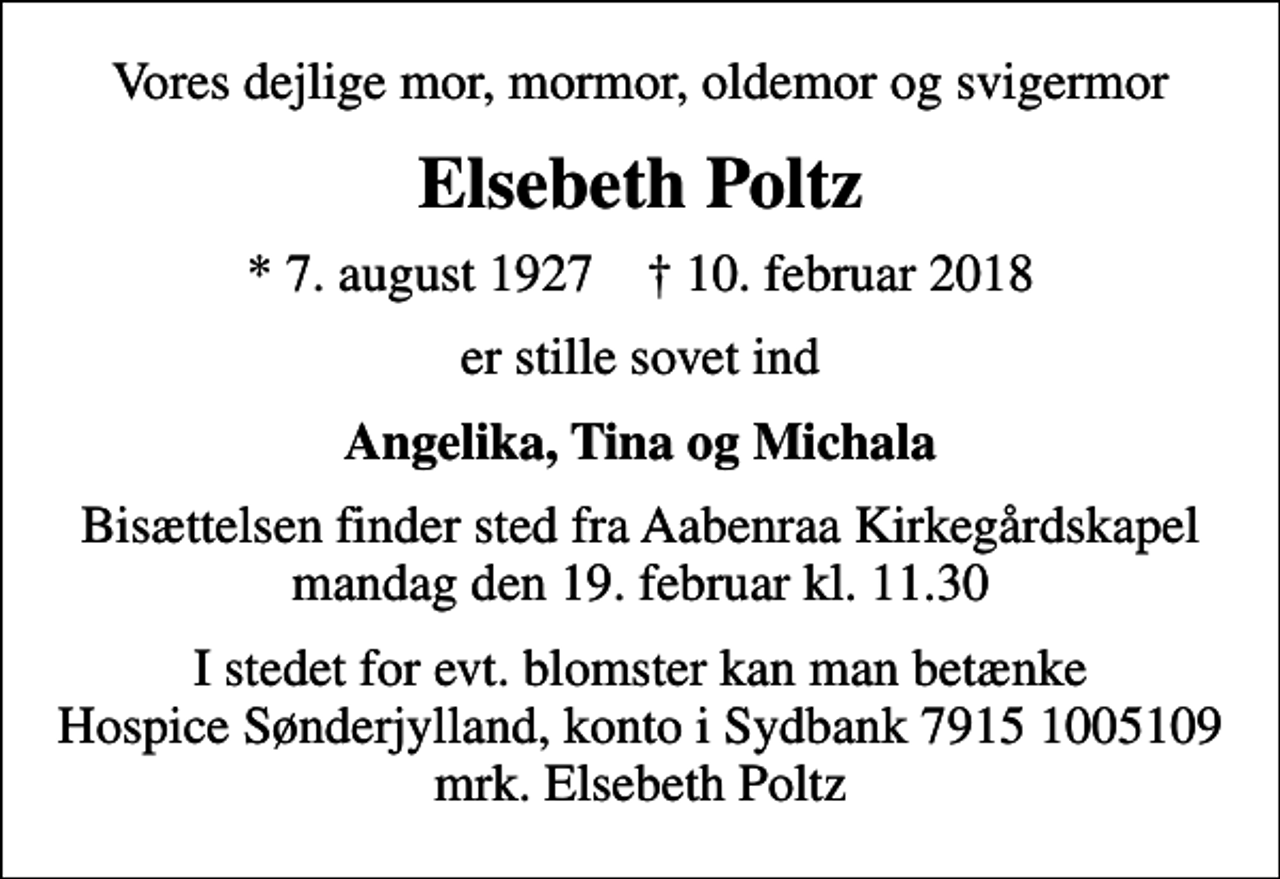<p>Vores dejlige mor, mormor, oldemor og svigermor<br />Elsebeth Poltz<br />* 7. august 1927 ✝ 10. februar 2018<br />er stille sovet ind<br />Angelika, Tina og Michala<br />Bisættelsen finder sted fra Aabenraa Kirkegårdskapel mandag den 19. februar kl. 11.30<br />I stedet for evt. blomster kan man betænke<br />Hospice Sønderjylland konto79151005109mrk. Elsebeth<br />Poltz</p>