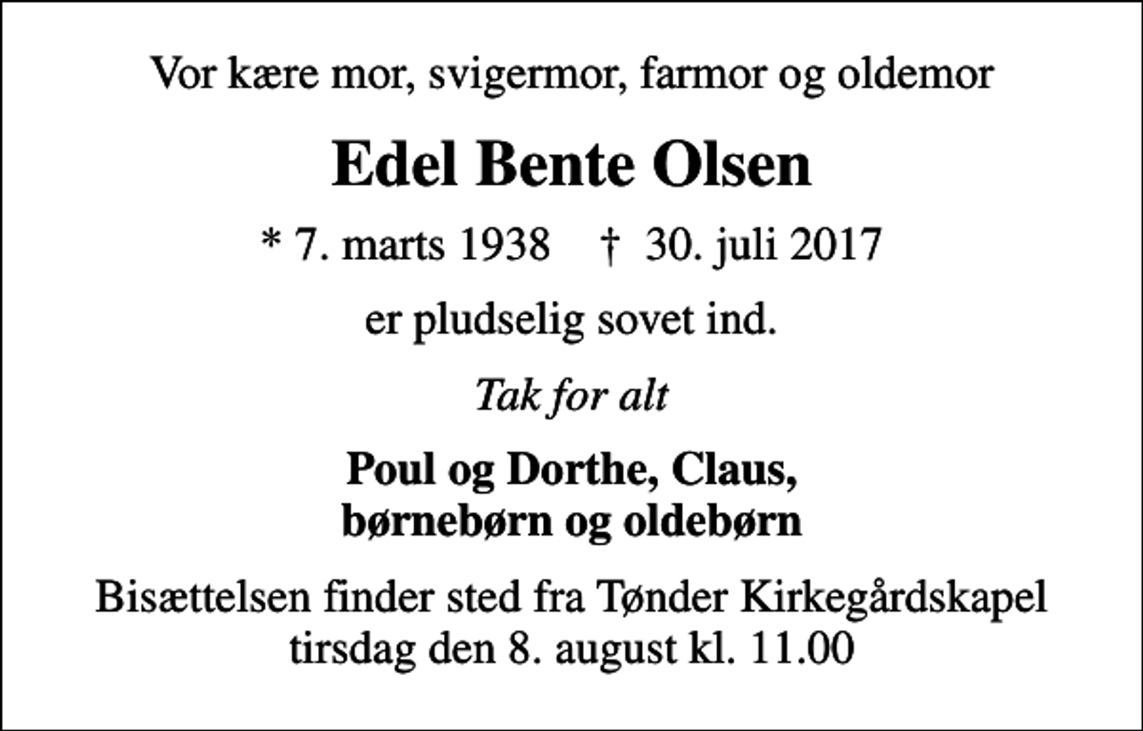 <p>Vor kære mor, svigermor, farmor og oldemor<br />Edel Bente Olsen<br />* 7. marts 1938 ✝ 30. juli 2017<br />er pludselig sovet ind.<br />Tak for alt<br />Poul og Dorthe, Claus, børnebørn og oldebørn<br />Bisættelsen finder sted fra Tønder Kirkegårdskapel tirsdag den 8. august kl. 11.00</p>