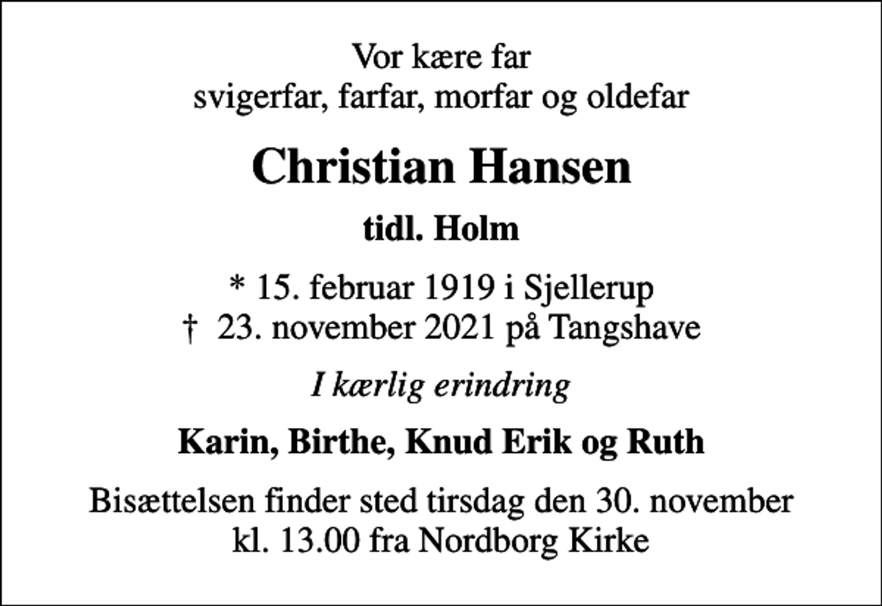 <p>Vor kære far svigerfar, farfar, morfar og oldefar<br />Christian Hansen<br />tidl. Holm<br />* 15. februar 1919 i Sjellerup<br />✝ 23. november 2021 på Tangshave<br />I kærlig erindring<br />Karin, Birthe, Knud Erik og Ruth<br />Bisættelsen finder sted tirsdag den 30. november kl. 13.00 fra Nordborg Kirke</p>