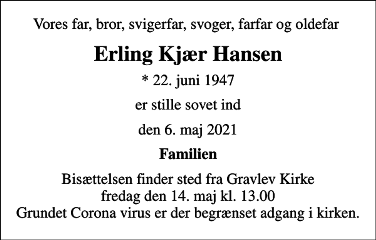 <p>Vores far, bror, svigerfar, svoger, farfar og oldefar<br />Erling Kjær Hansen<br />* 22. juni 1947<br />er stille sovet ind<br />den 6. maj 2021<br />Familien<br />Bisættelsen finder sted fra Gravlev Kirke fredag den 14. maj kl. 13.00 Grundet Corona virus er der begrænset adgang i kirken</p>