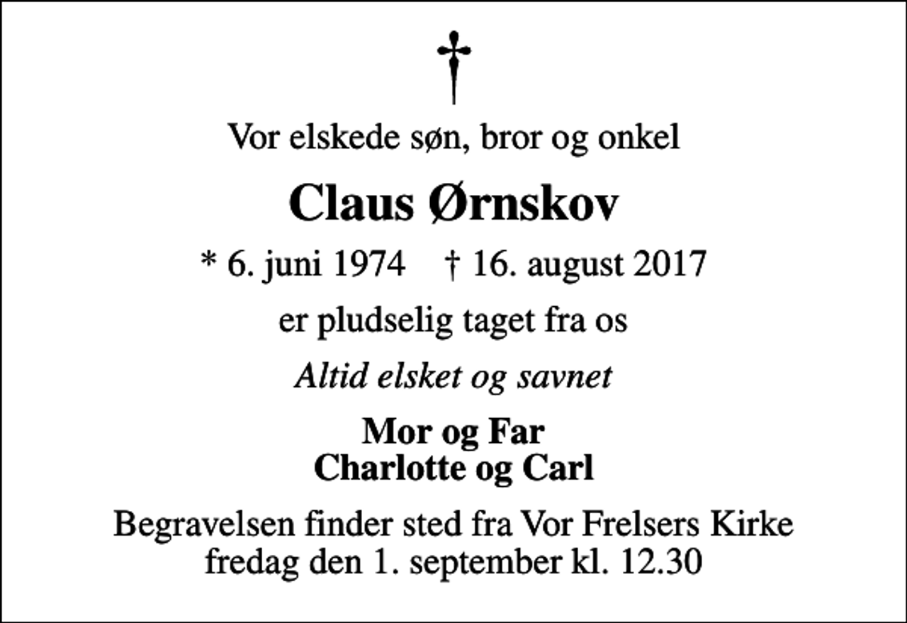 <p>Vor elskede søn, bror og onkel<br />Claus Ørnskov<br />* 6. juni 1974 ✝ 16. august 2017<br />er pludselig taget fra os<br />Altid elsket og savnet<br />Mor og Far Charlotte og Carl<br />Begravelsen finder sted fra Vor Frelsers Kirke fredag den 1. september kl. 12.30</p>