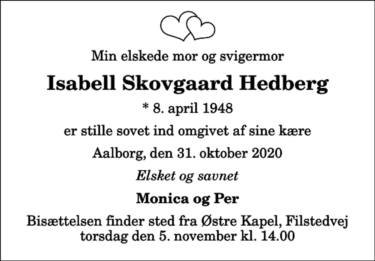 <p>Min elskede mor og svigermor<br />Isabell Skovgaard Hedberg<br />* 8. april 1948<br />er stille sovet ind omgivet af sine kære<br />Aalborg, den 31. oktober 2020<br />Elsket og savnet<br />Monica og Per<br />Bisættelsen finder sted fra Østre Kapel, Filstedvej torsdag den 5. november kl. 14.00</p>