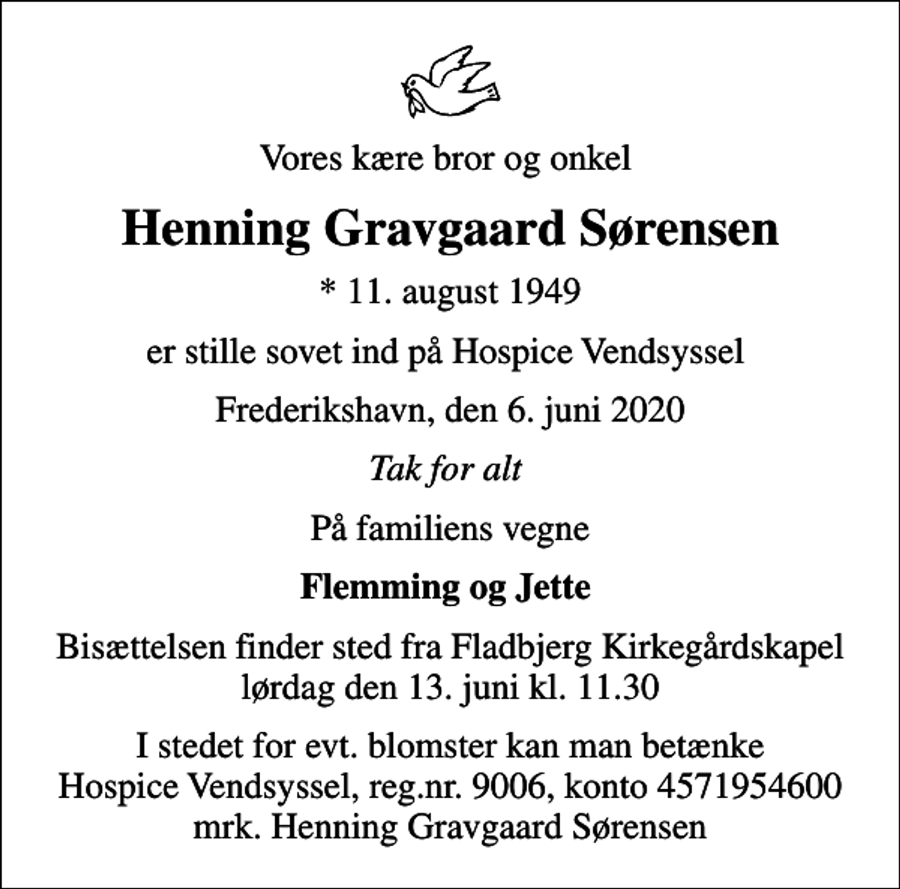 <p>Vores kære bror og onkel<br />Henning Gravgaard Sørensen<br />* 11. august 1949<br />er stille sovet ind på Hospice Vendsyssel<br />Frederikshavn, den 6. juni 2020<br />Tak for alt<br />På familiens vegne<br />Flemming og Jette<br />Bisættelsen finder sted fra Fladbjerg Kirkegårdskapel lørdag den 13. juni kl. 11.30<br />I stedet for evt. blomster kan man betænke<br />Hospice Vendsyssel reg.nr.9006,konto4571954600mrk. Henning Gravgaard<br />Sørensen</p>
