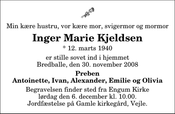 <p>Min kære hustru, vor kære mor, svigermor og mormor<br />Inger Marie Kjeldsen<br />* 12. marts 1940<br />er stille sovet ind i hjemmet Bredballe, den 30. november 2008<br />Preben Antoinette, Ivan, Alexander, Emilie og Olivia<br />Begravelsen finder sted fra Engum Kirke lørdag den 6. december kl. 10.00 Jordfæstelse på Gamle kirkegård, Vejle.</p>