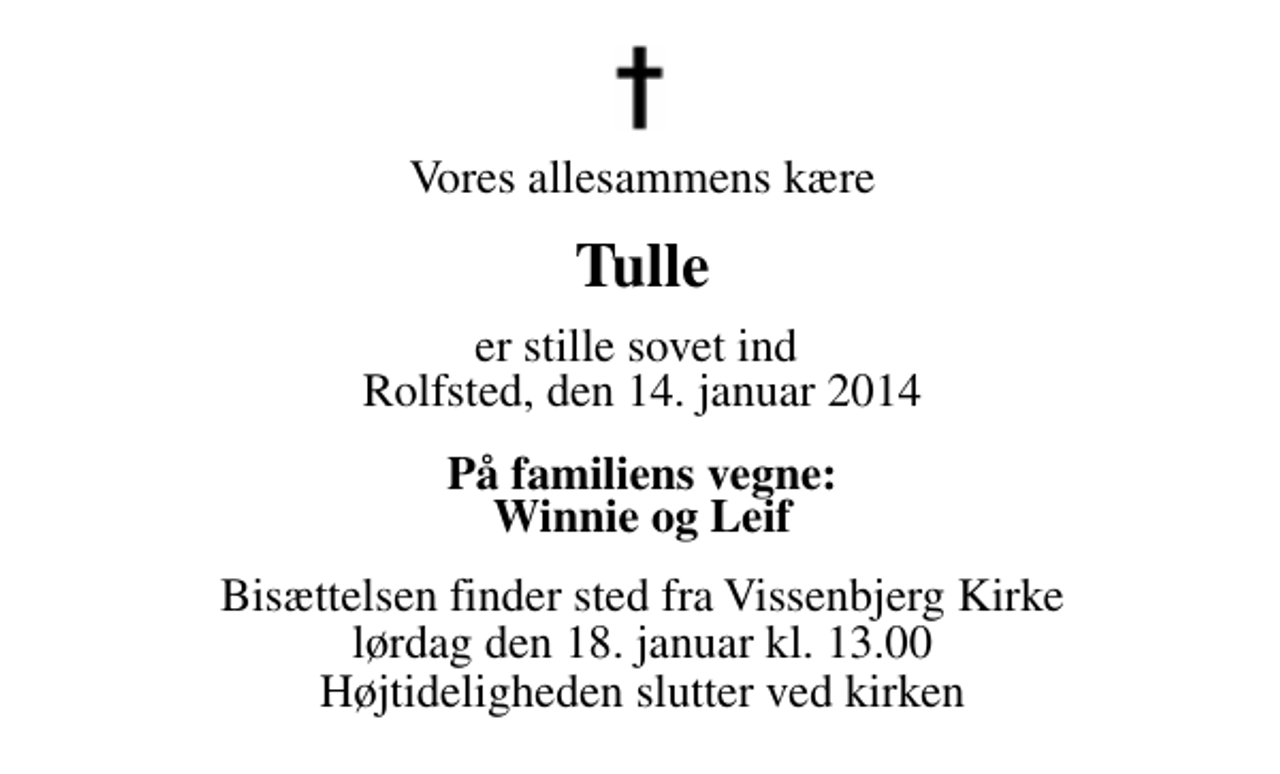 <p>Vores allesammens kære<br />Tulle<br />er stille sovet ind Rolfsted, den 14. januar 2014<br />På familiens vegne: Winnie og Leif<br />Bisættelsen finder sted fra Vissenbjerg Kirke lørdag den 18. januar kl. 13.00 Højtideligheden slutter ved kirken</p>