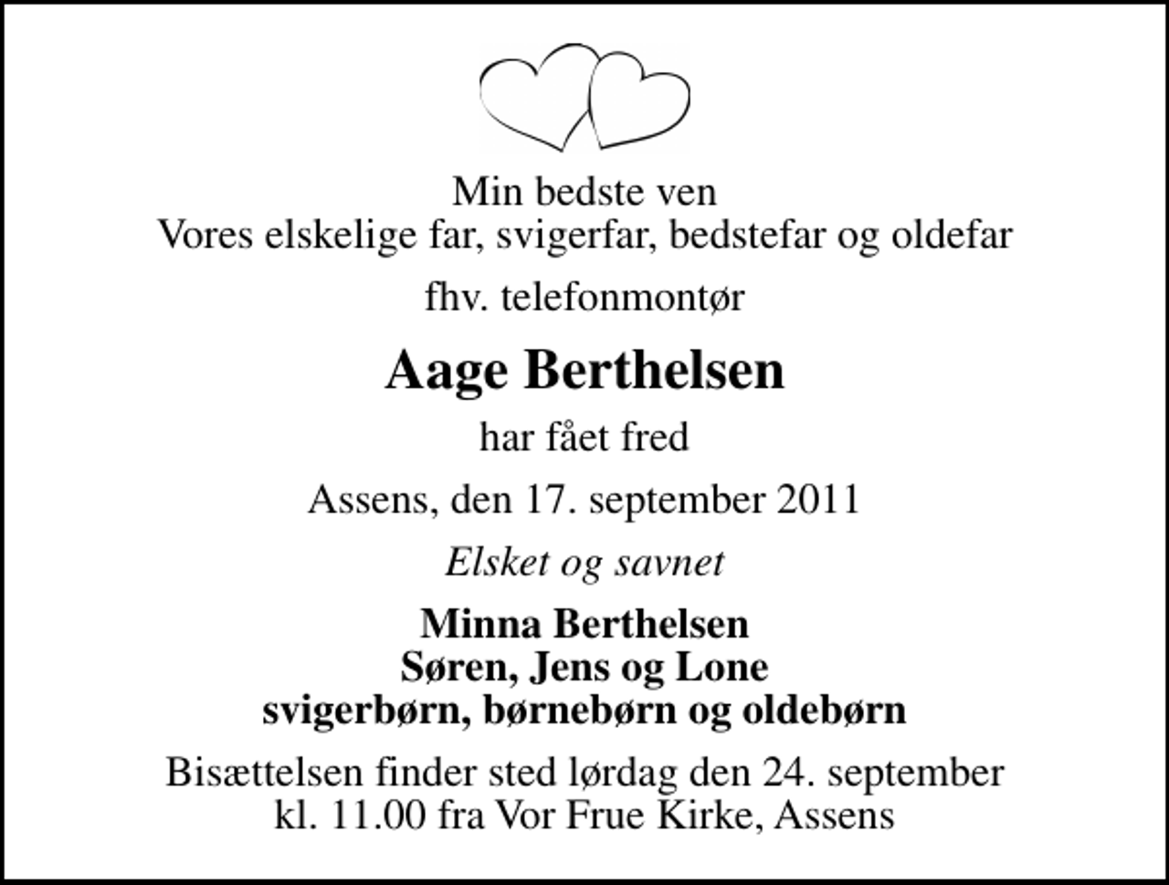 <p>Min bedste ven Vores elskelige far, svigerfar, bedstefar og oldefar<br />fhv. telefonmontør<br />Aage Berthelsen<br />har fået fred<br />Assens, den 17. september 2011<br />Elsket og savnet<br />Minna Berthelsen Søren, Jens og Lone svigerbørn, børnebørn og oldebørn<br />Bisættelsen finder sted lørdag den 24. september kl. 11.00 fra Vor Frue Kirke, Assens</p>