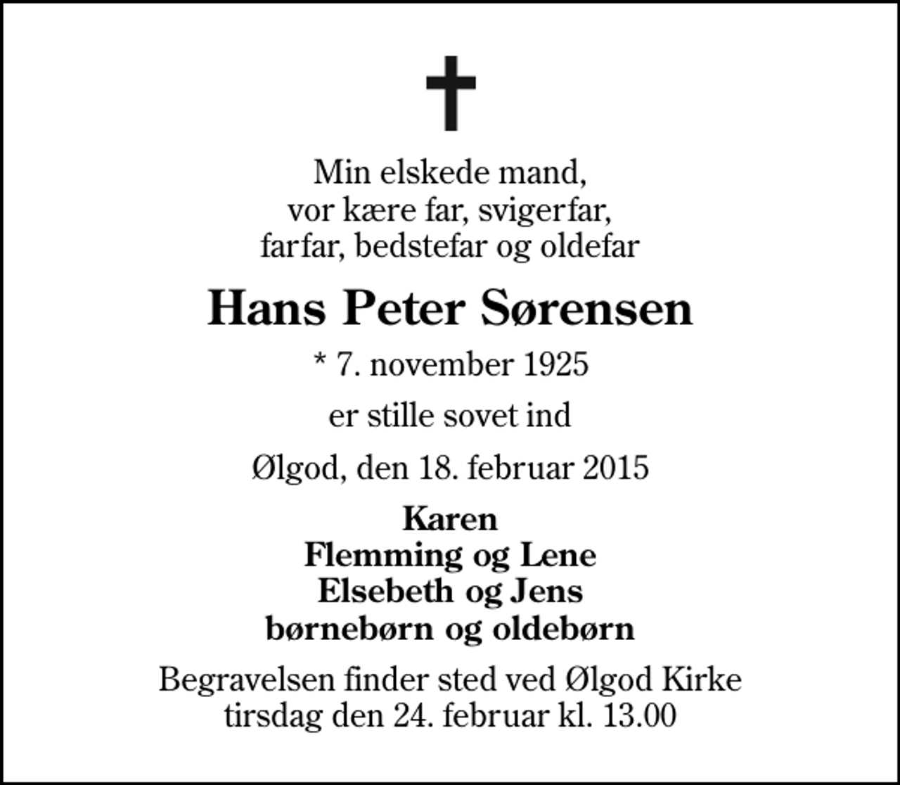 <p>Min elskede mand, vor kære far, svigerfar, farfar, bedstefar og oldefar<br />Hans Peter Sørensen<br />* 7. november 1925<br />er stille sovet ind<br />Ølgod, den 18. februar 2015<br />Karen Flemming og Lene Elsebeth og Jens børnebørn og oldebørn<br />Begravelsen finder sted ved Ølgod Kirke tirsdag den 24. februar kl. 13.00</p>